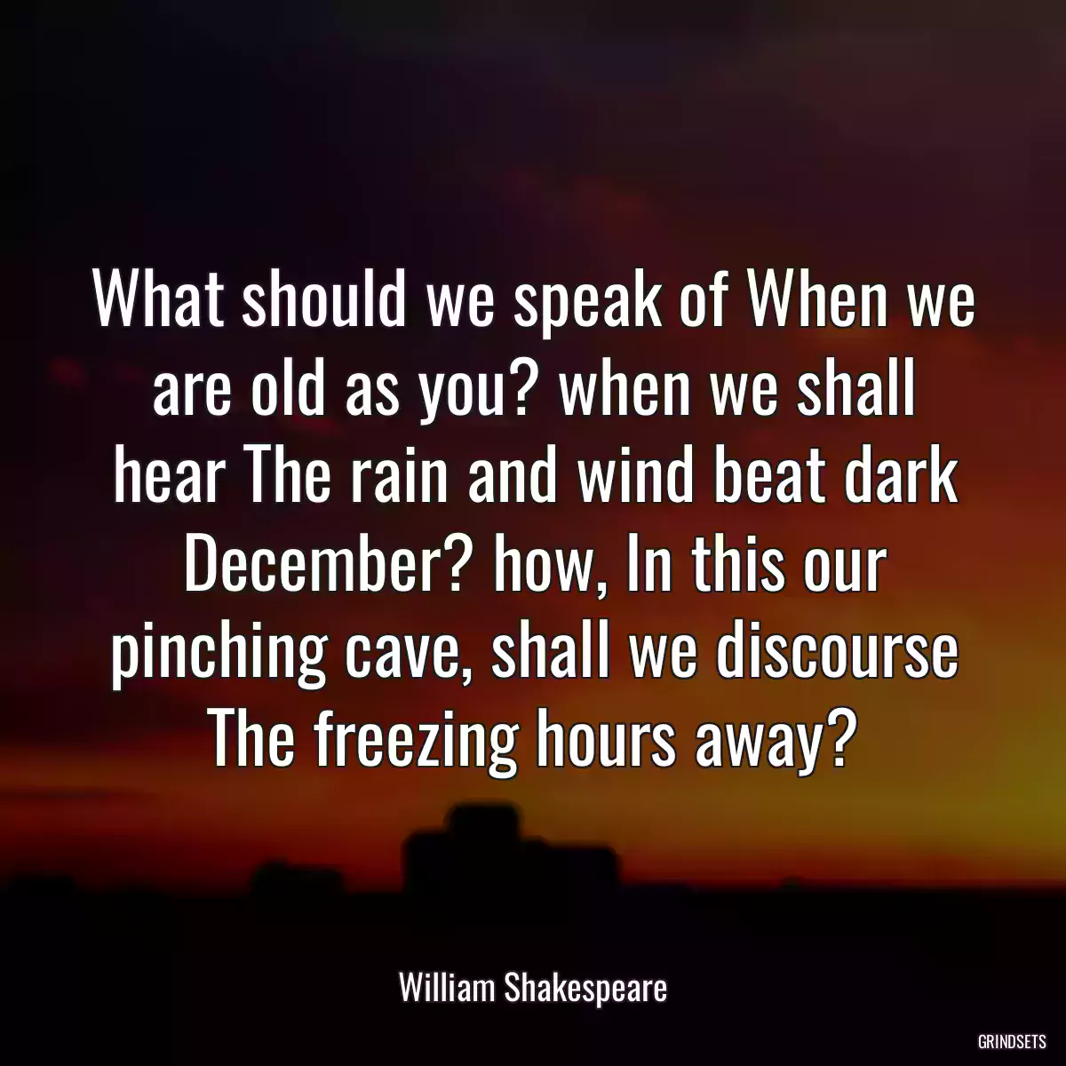 What should we speak of When we are old as you? when we shall hear The rain and wind beat dark December? how, In this our pinching cave, shall we discourse The freezing hours away?