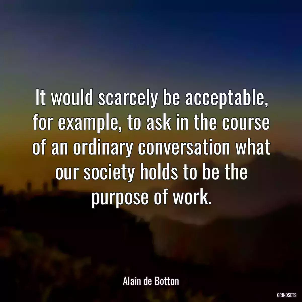 It would scarcely be acceptable, for example, to ask in the course of an ordinary conversation what our society holds to be the purpose of work.