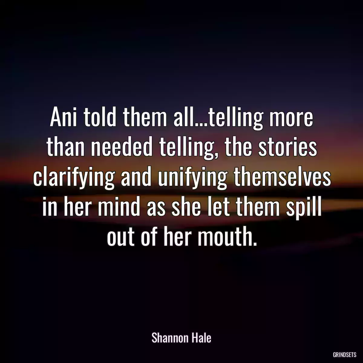 Ani told them all...telling more than needed telling, the stories clarifying and unifying themselves in her mind as she let them spill out of her mouth.