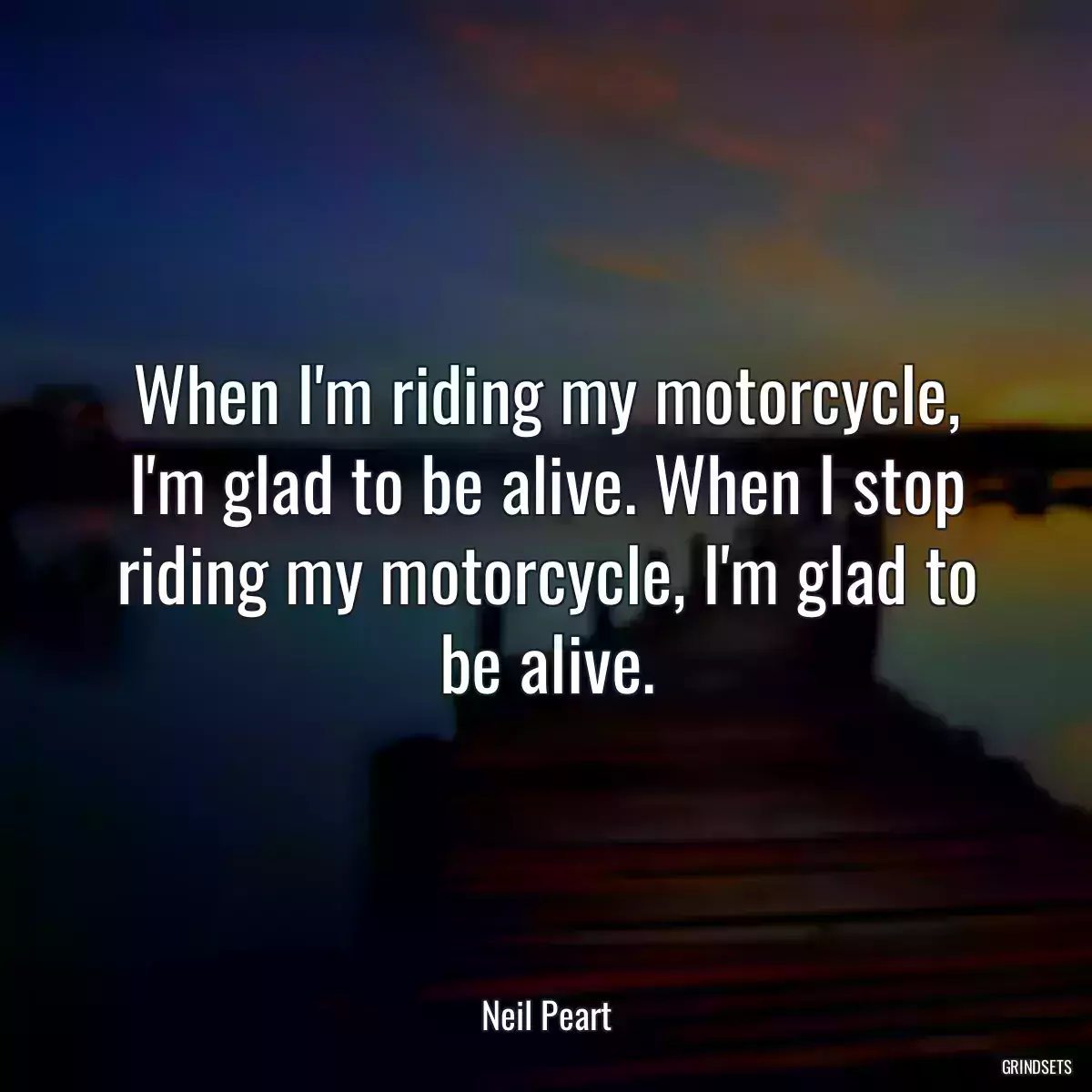 When I\'m riding my motorcycle, I\'m glad to be alive. When I stop riding my motorcycle, I\'m glad to be alive.