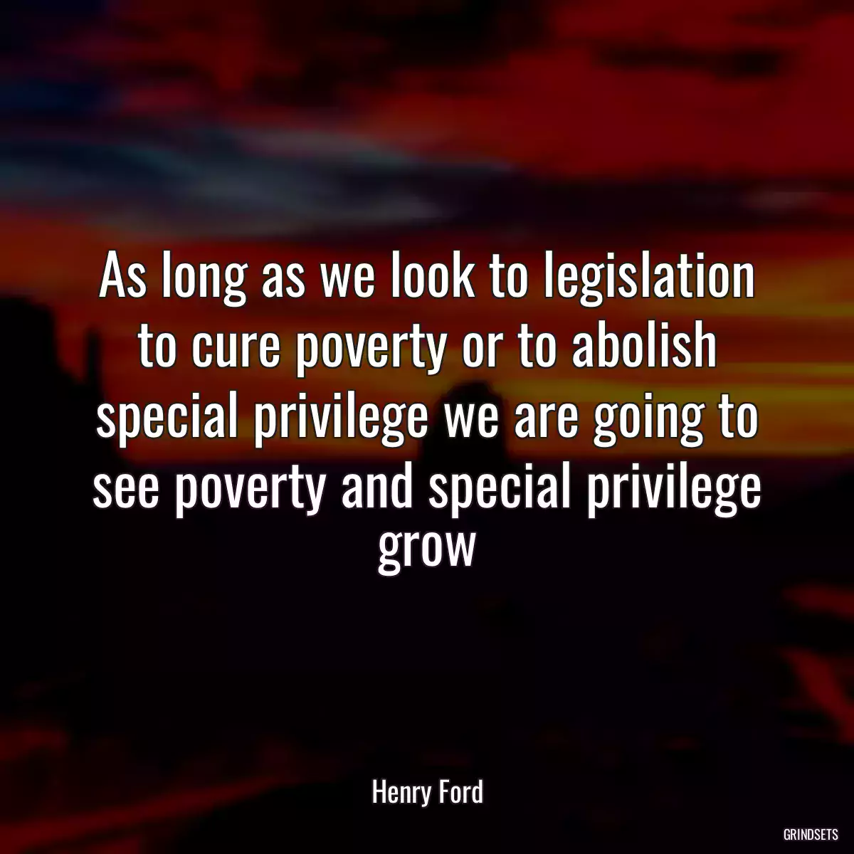 As long as we look to legislation to cure poverty or to abolish special privilege we are going to see poverty and special privilege grow