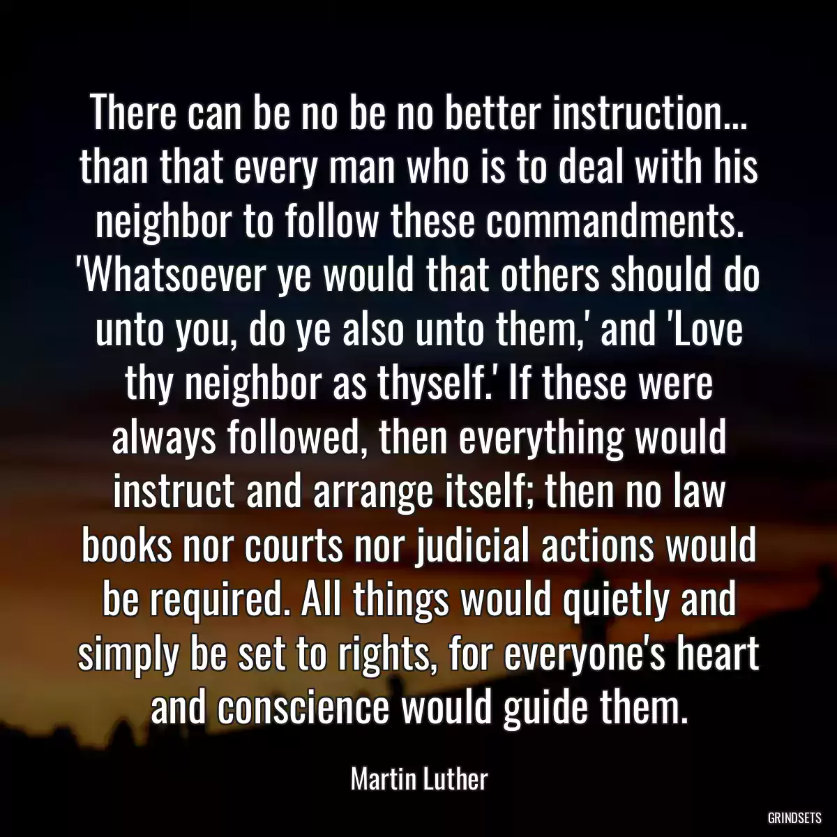 There can be no be no better instruction... than that every man who is to deal with his neighbor to follow these commandments. \'Whatsoever ye would that others should do unto you, do ye also unto them,\' and \'Love thy neighbor as thyself.\' If these were always followed, then everything would instruct and arrange itself; then no law books nor courts nor judicial actions would be required. All things would quietly and simply be set to rights, for everyone\'s heart and conscience would guide them.