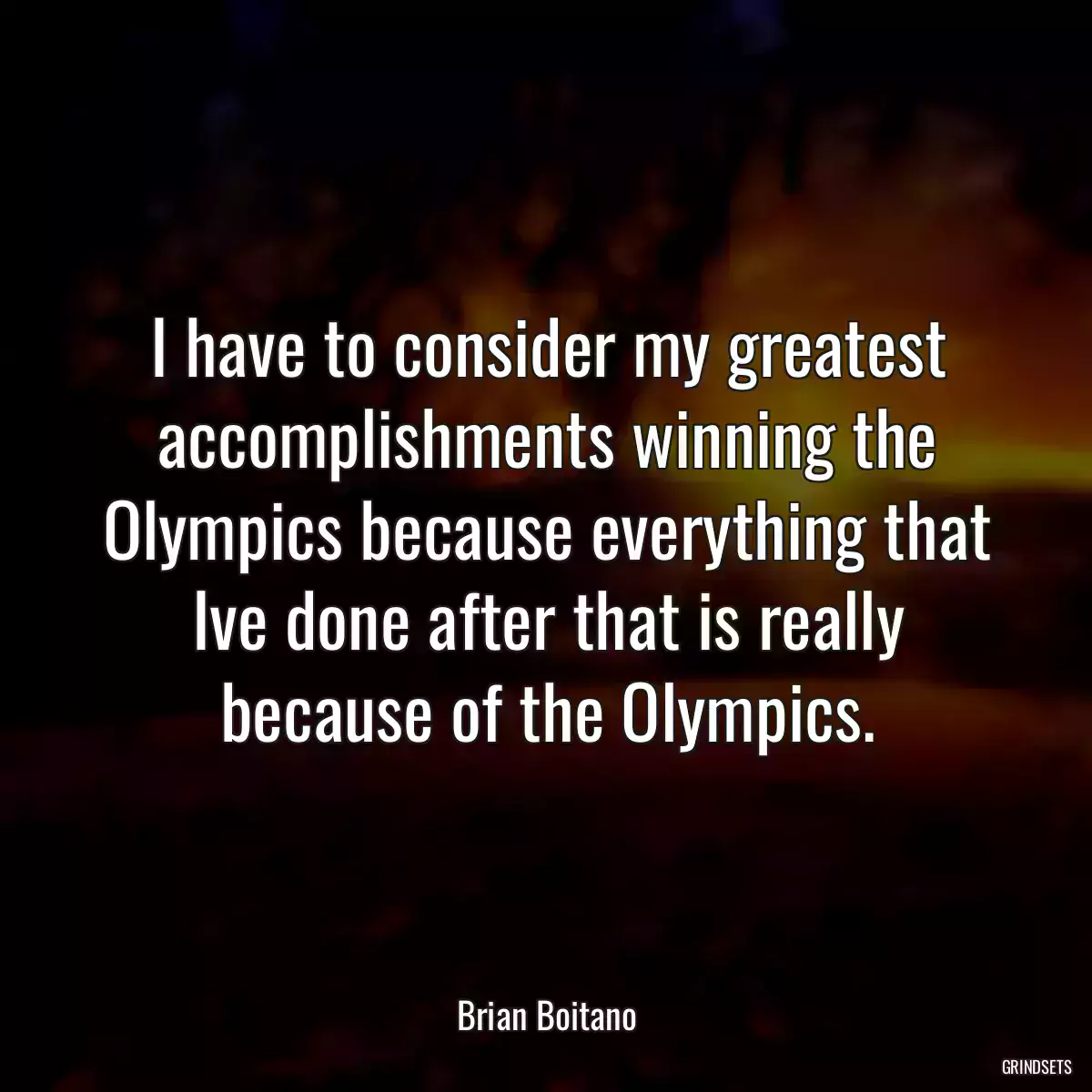 I have to consider my greatest accomplishments winning the Olympics because everything that Ive done after that is really because of the Olympics.