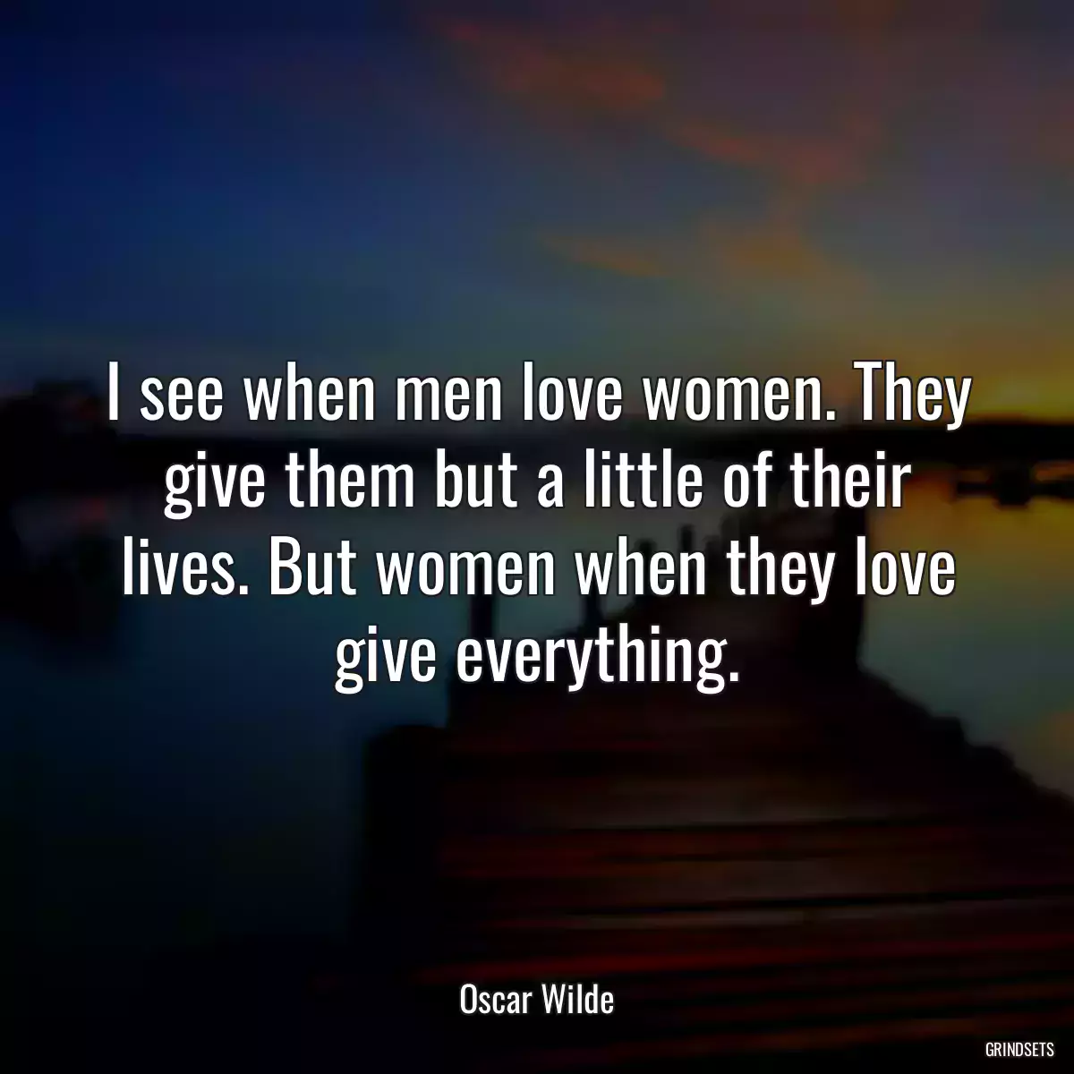 I see when men love women. They give them but a little of their lives. But women when they love give everything.