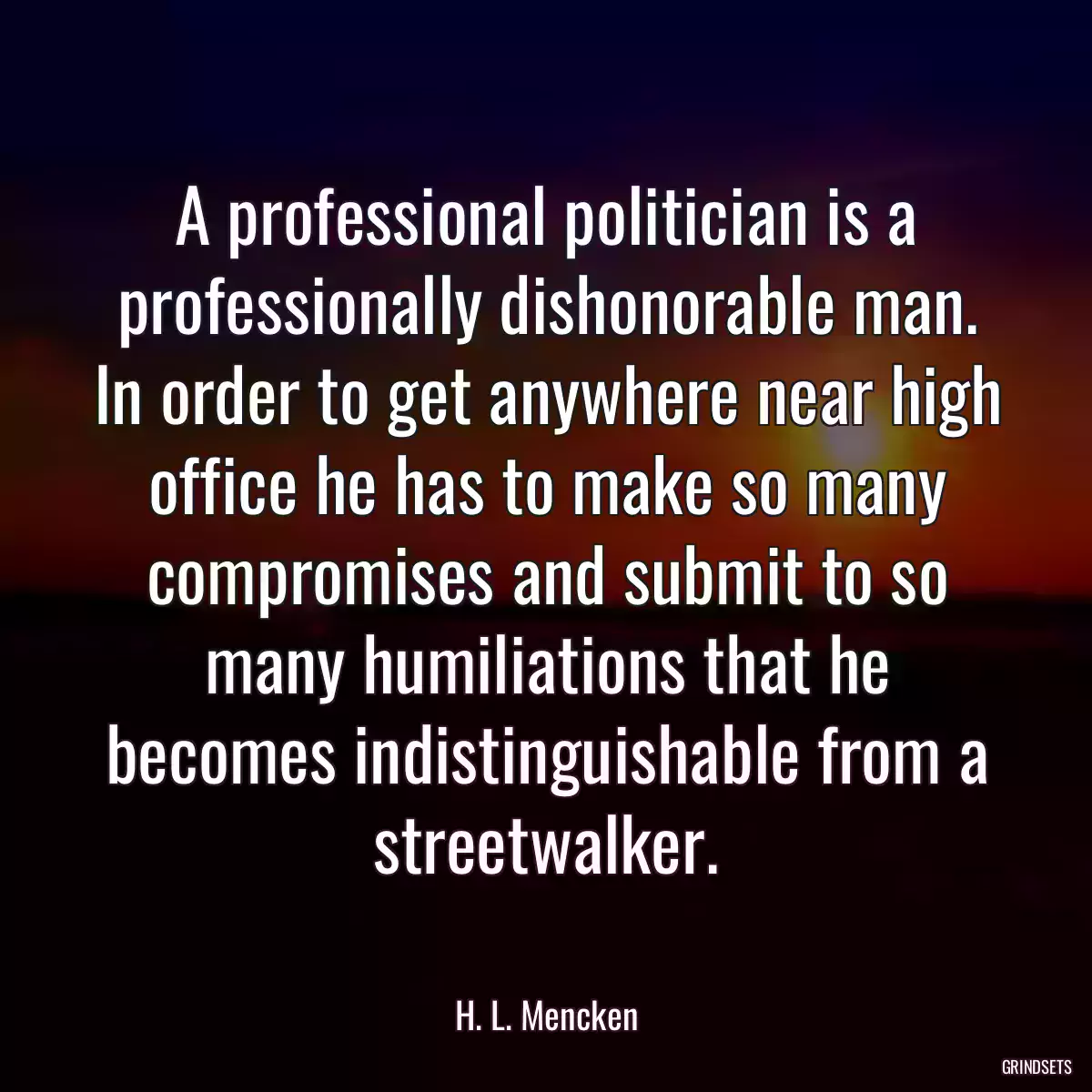 A professional politician is a professionally dishonorable man. In order to get anywhere near high office he has to make so many compromises and submit to so many humiliations that he becomes indistinguishable from a streetwalker.