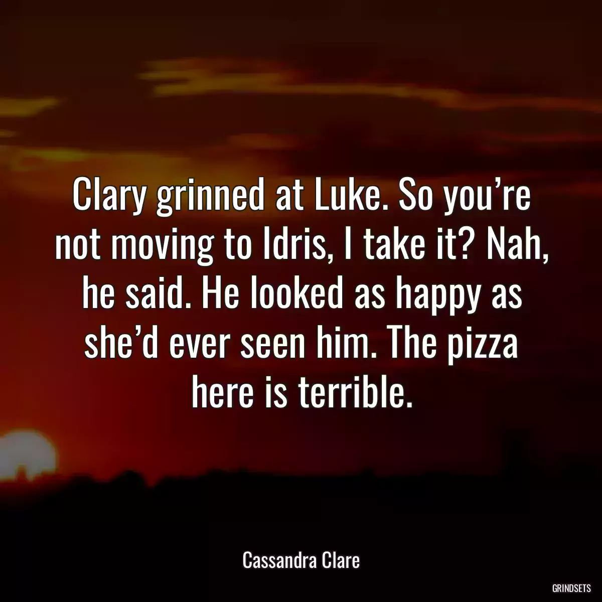 Clary grinned at Luke. So you’re not moving to Idris, I take it? Nah, he said. He looked as happy as she’d ever seen him. The pizza here is terrible.