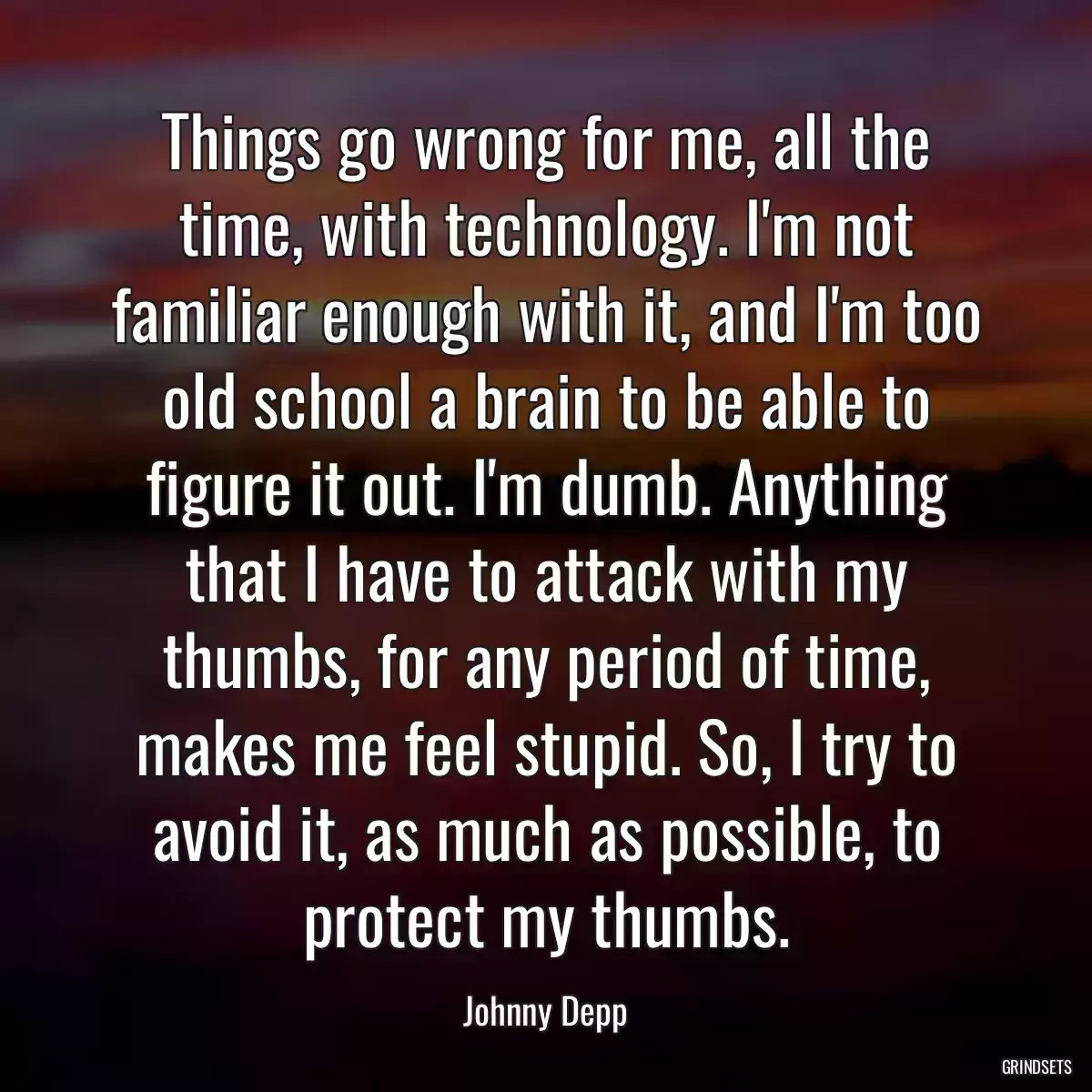 Things go wrong for me, all the time, with technology. I\'m not familiar enough with it, and I\'m too old school a brain to be able to figure it out. I\'m dumb. Anything that I have to attack with my thumbs, for any period of time, makes me feel stupid. So, I try to avoid it, as much as possible, to protect my thumbs.