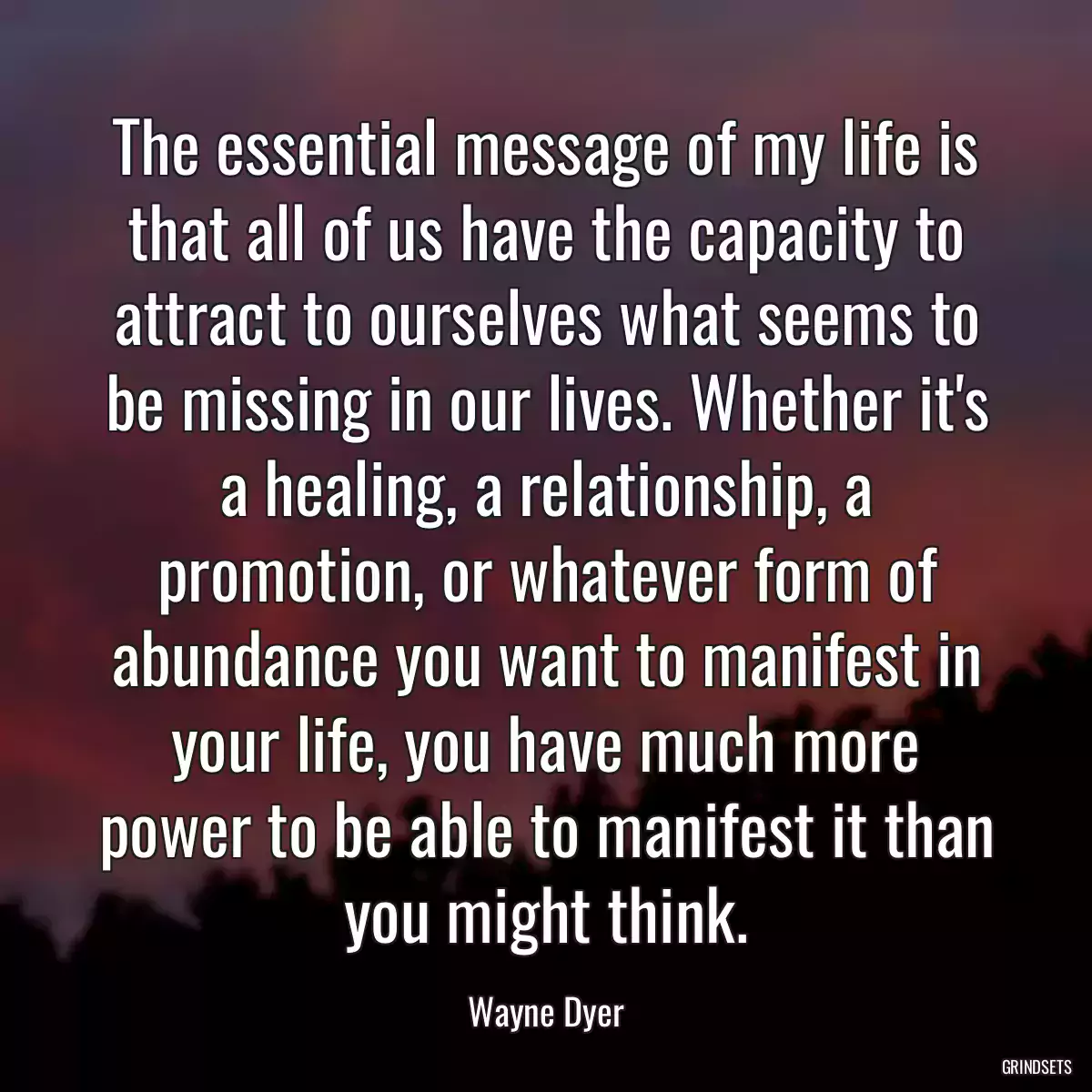 The essential message of my life is that all of us have the capacity to attract to ourselves what seems to be missing in our lives. Whether it\'s a healing, a relationship, a promotion, or whatever form of abundance you want to manifest in your life, you have much more power to be able to manifest it than you might think.