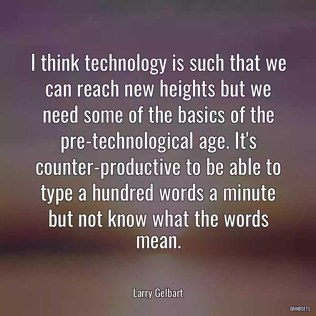 I think technology is such that we can reach new heights but we need some of the basics of the pre-technological age. It\'s counter-productive to be able to type a hundred words a minute but not know what the words mean.