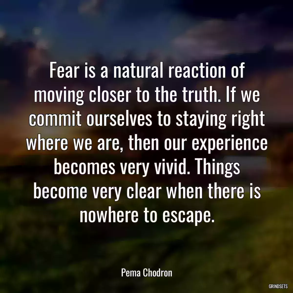 Fear is a natural reaction of moving closer to the truth. If we commit ourselves to staying right where we are, then our experience becomes very vivid. Things become very clear when there is nowhere to escape.