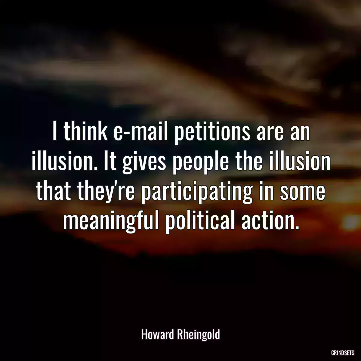 I think e-mail petitions are an illusion. It gives people the illusion that they\'re participating in some meaningful political action.