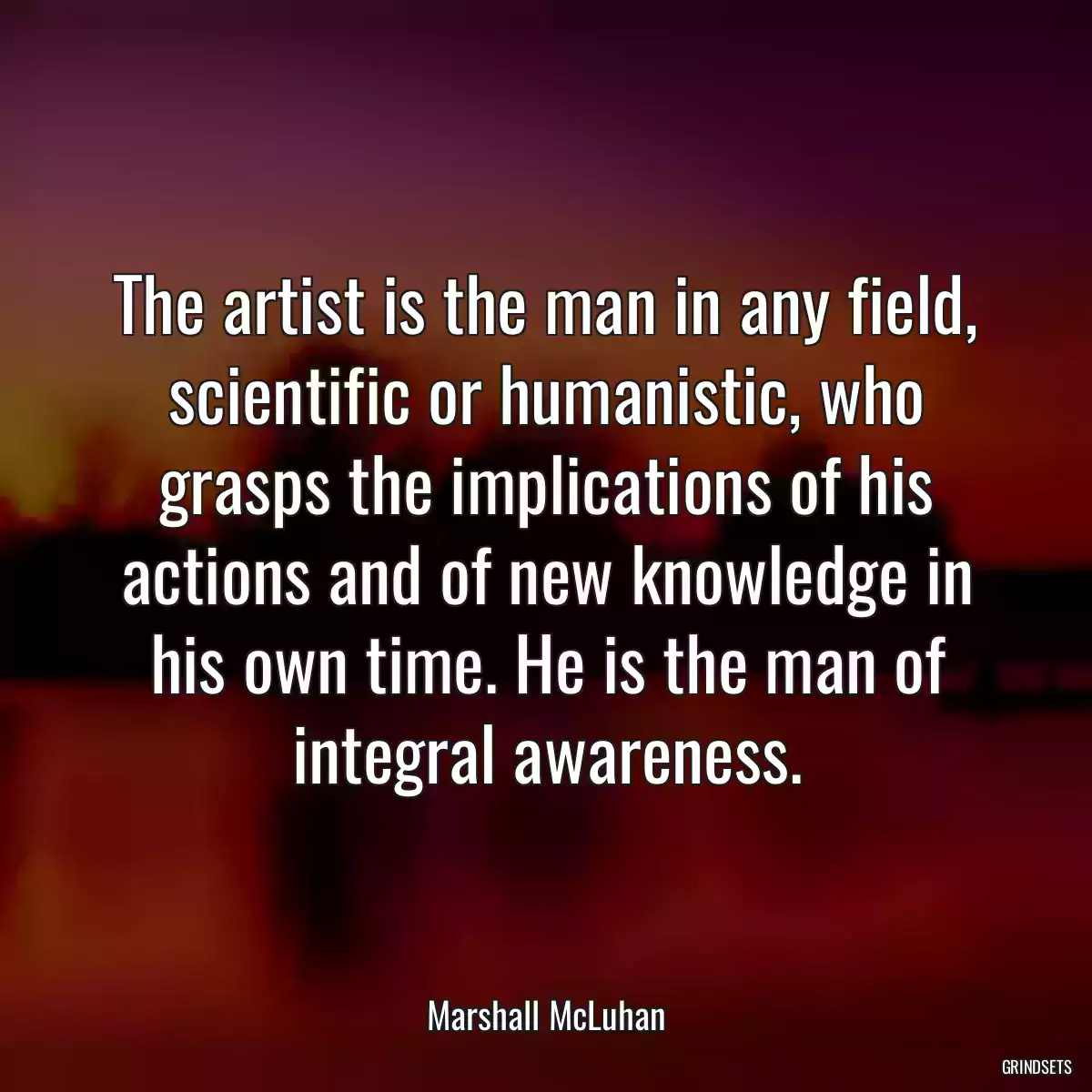 The artist is the man in any field, scientific or humanistic, who grasps the implications of his actions and of new knowledge in his own time. He is the man of integral awareness.