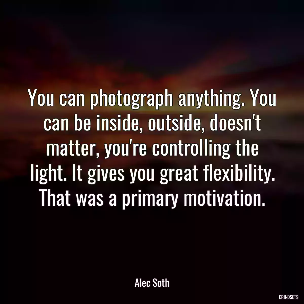 You can photograph anything. You can be inside, outside, doesn\'t matter, you\'re controlling the light. It gives you great flexibility. That was a primary motivation.