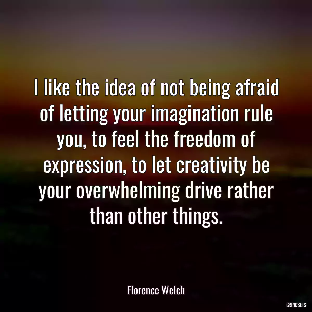 I like the idea of not being afraid of letting your imagination rule you, to feel the freedom of expression, to let creativity be your overwhelming drive rather than other things.