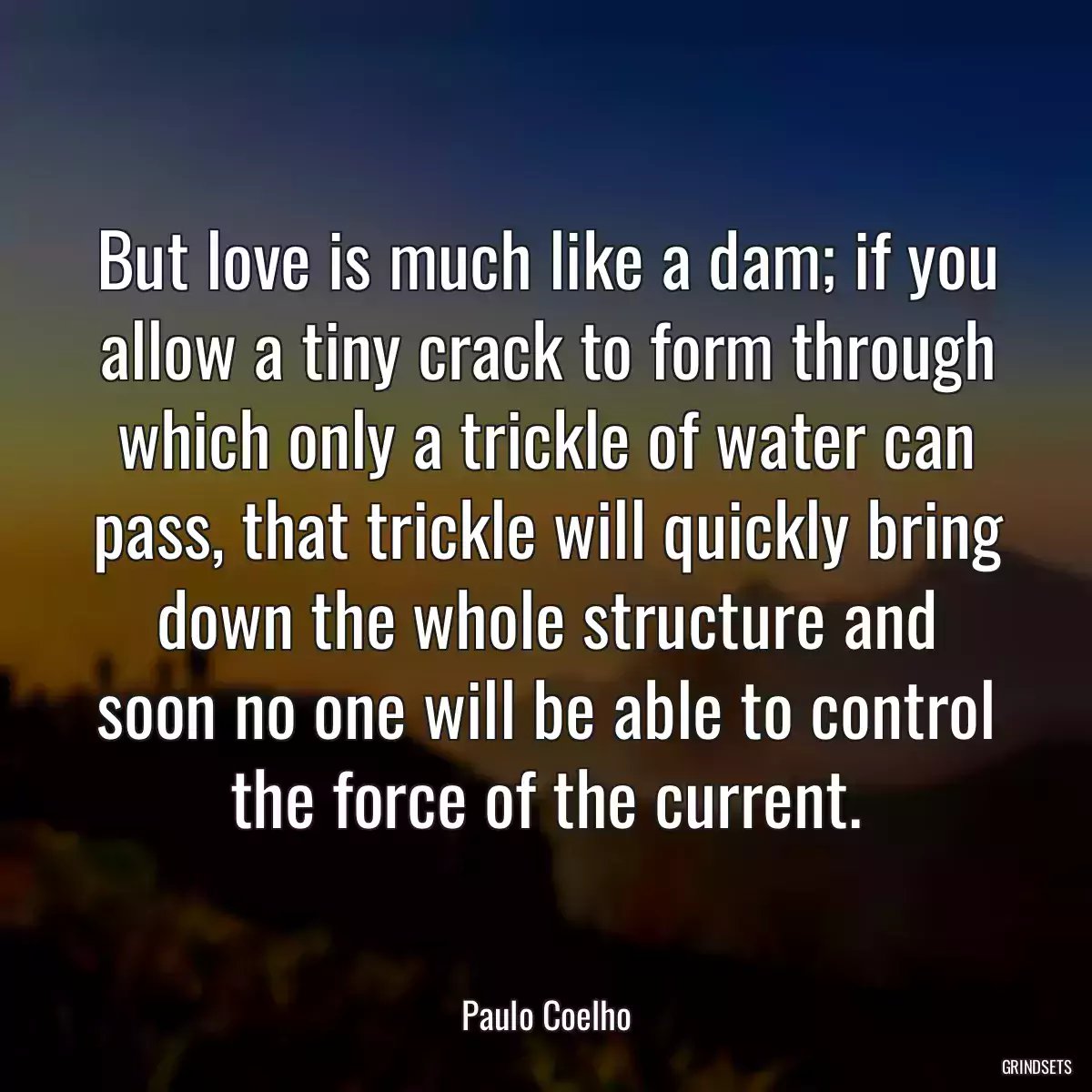 But love is much like a dam; if you allow a tiny crack to form through which only a trickle of water can pass, that trickle will quickly bring down the whole structure and soon no one will be able to control the force of the current.