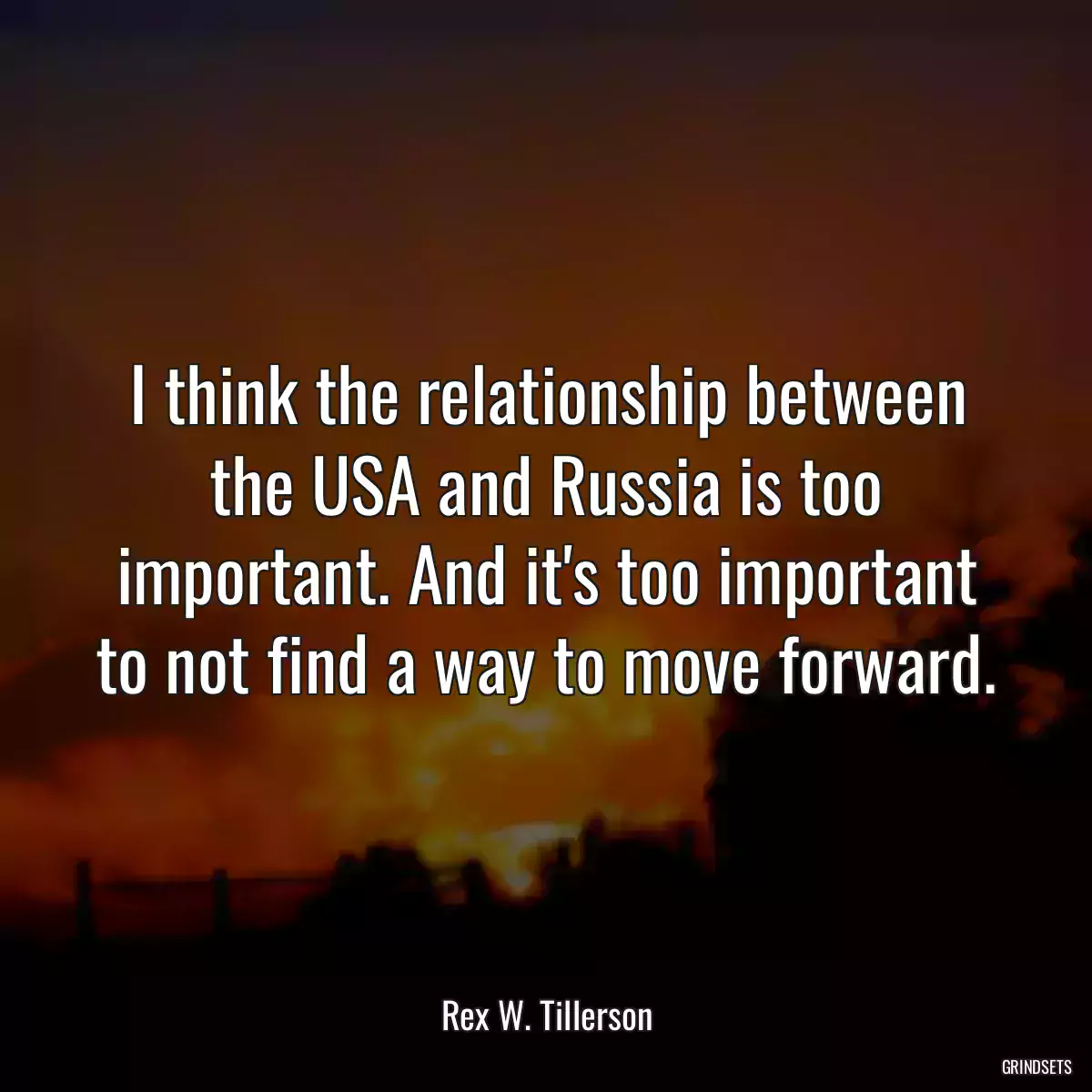 I think the relationship between the USA and Russia is too important. And it\'s too important to not find a way to move forward.