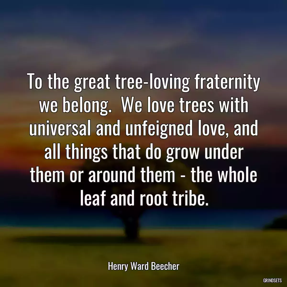 To the great tree-loving fraternity we belong.  We love trees with universal and unfeigned love, and all things that do grow under them or around them - the whole leaf and root tribe.