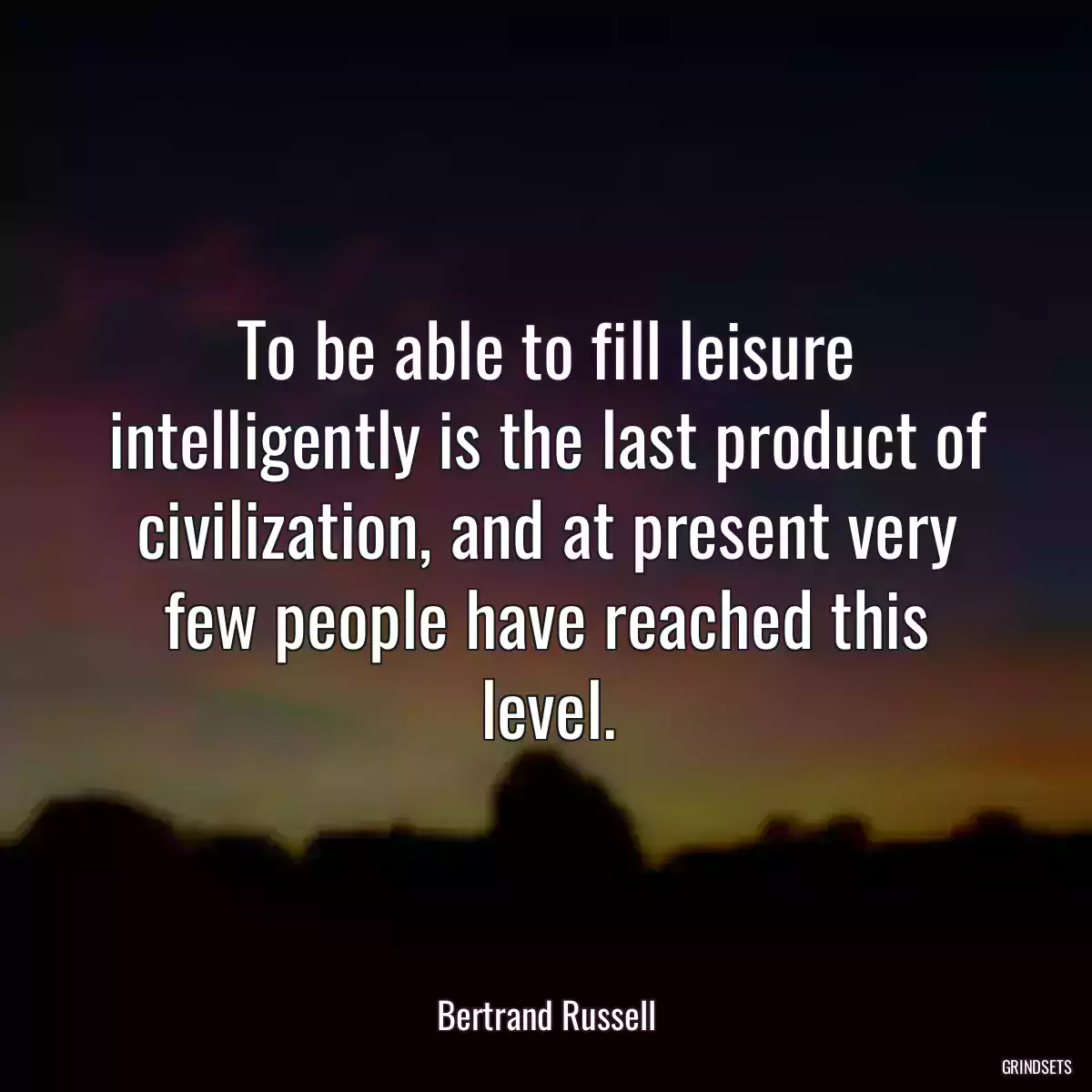To be able to fill leisure intelligently is the last product of civilization, and at present very few people have reached this level.