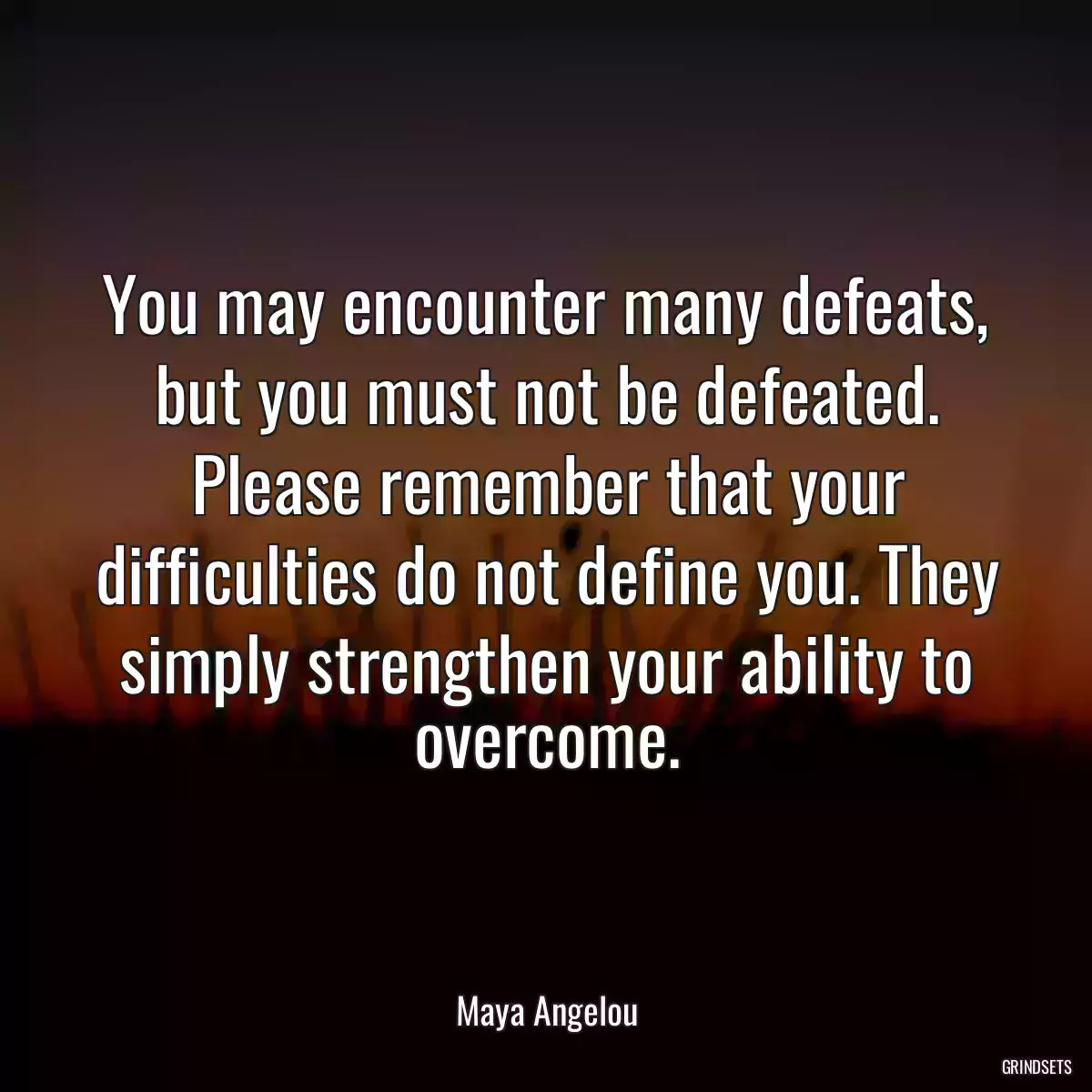 You may encounter many defeats, but you must not be defeated. Please remember that your difficulties do not define you. They simply strengthen your ability to overcome.