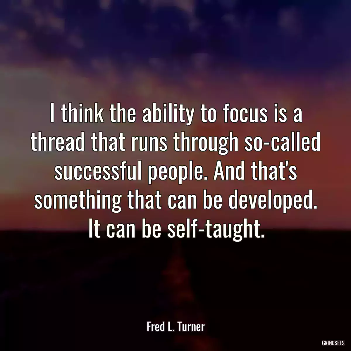 I think the ability to focus is a thread that runs through so-called successful people. And that\'s something that can be developed. It can be self-taught.