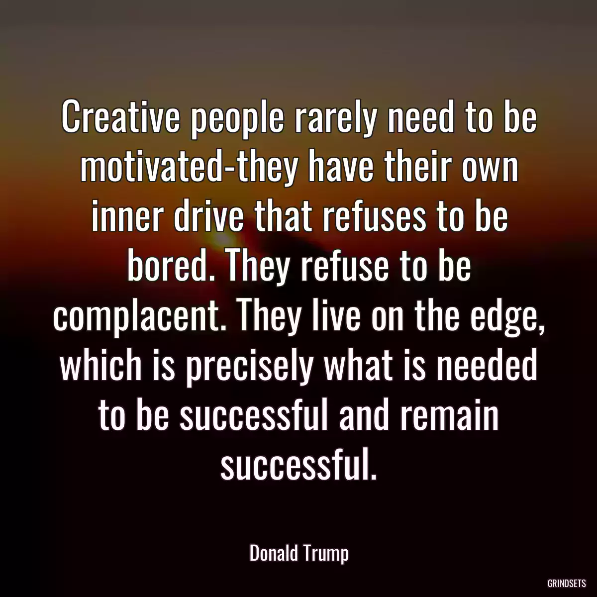 Creative people rarely need to be motivated-they have their own inner drive that refuses to be bored. They refuse to be complacent. They live on the edge, which is precisely what is needed to be successful and remain successful.