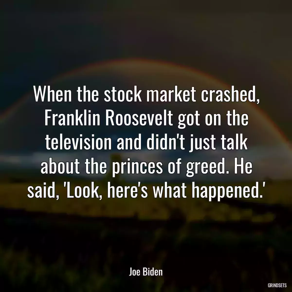 When the stock market crashed, Franklin Roosevelt got on the television and didn\'t just talk about the princes of greed. He said, \'Look, here\'s what happened.\'