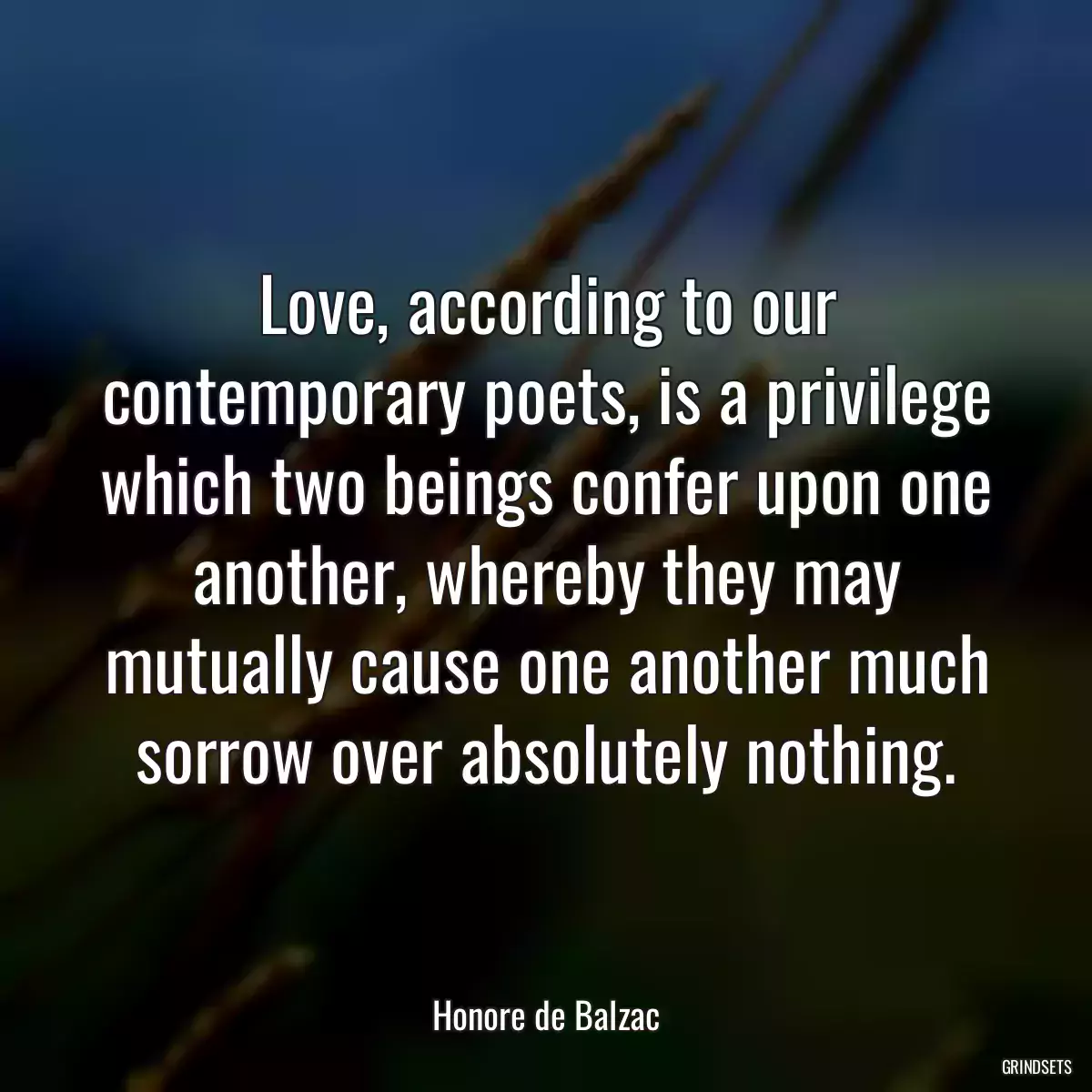 Love, according to our contemporary poets, is a privilege which two beings confer upon one another, whereby they may mutually cause one another much sorrow over absolutely nothing.