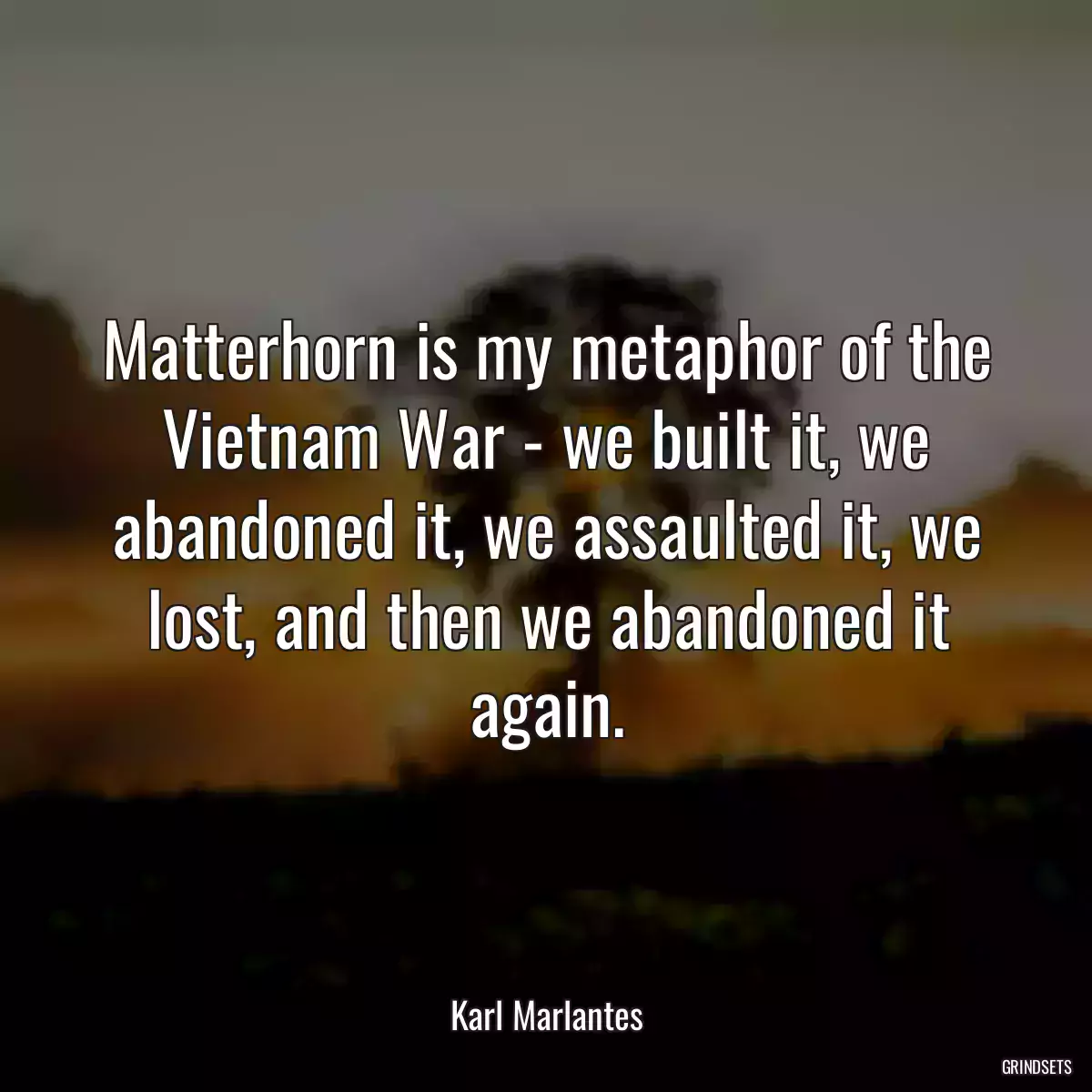 Matterhorn is my metaphor of the Vietnam War - we built it, we abandoned it, we assaulted it, we lost, and then we abandoned it again.