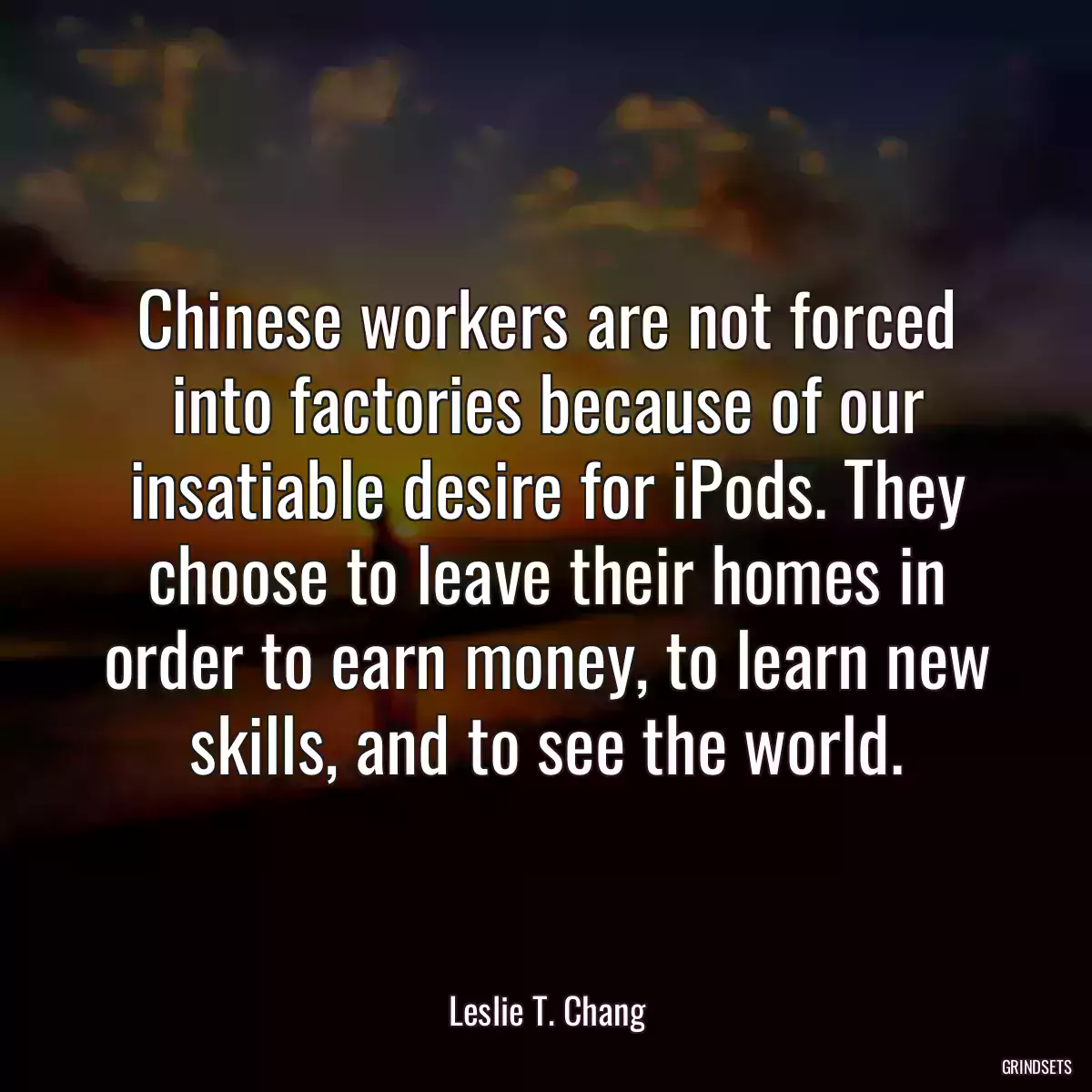 Chinese workers are not forced into factories because of our insatiable desire for iPods. They choose to leave their homes in order to earn money, to learn new skills, and to see the world.