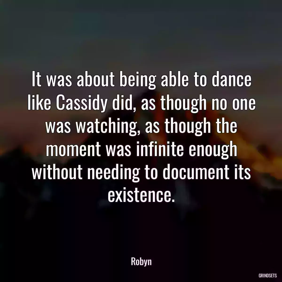 It was about being able to dance like Cassidy did, as though no one was watching, as though the moment was infinite enough without needing to document its existence.