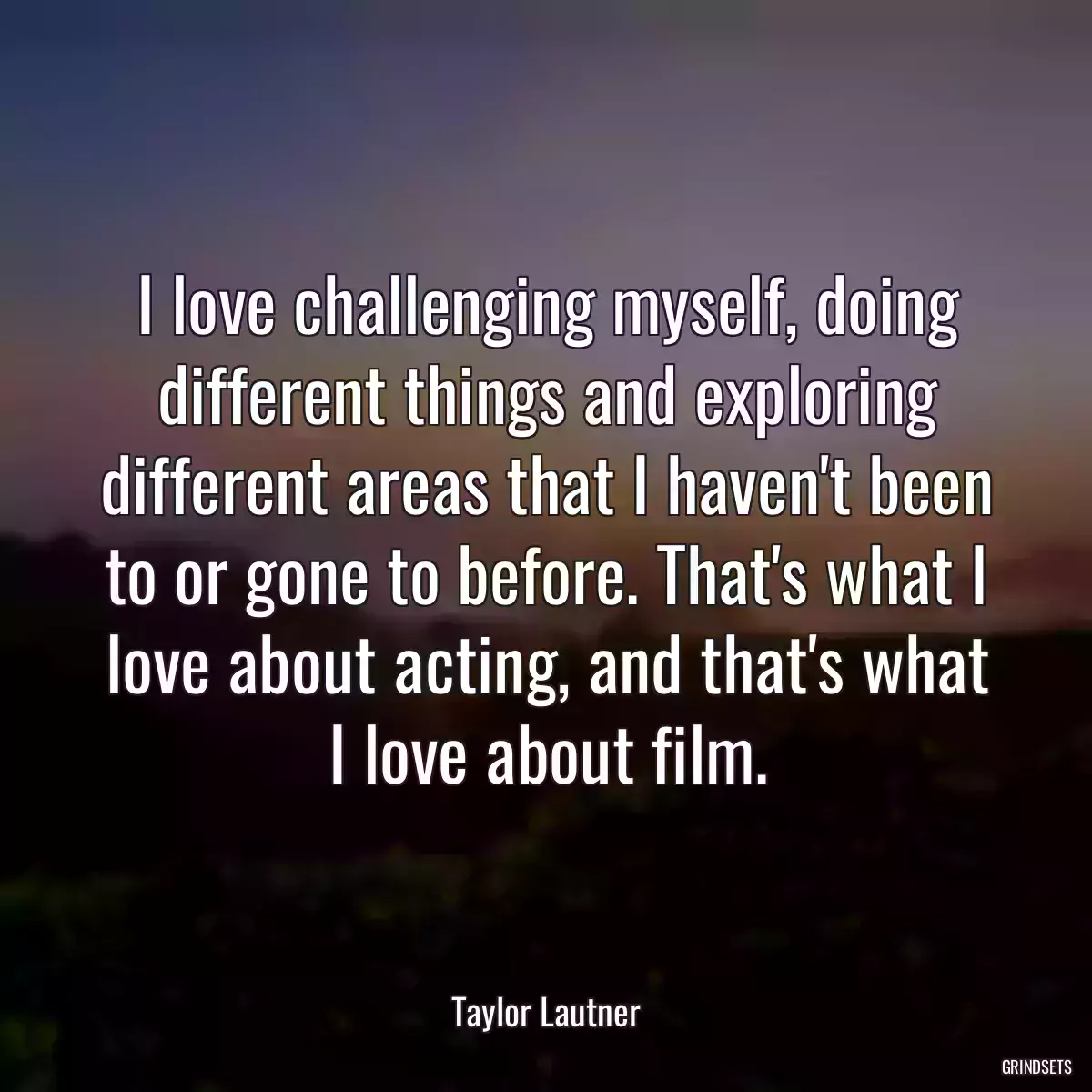 I love challenging myself, doing different things and exploring different areas that I haven\'t been to or gone to before. That\'s what I love about acting, and that\'s what I love about film.