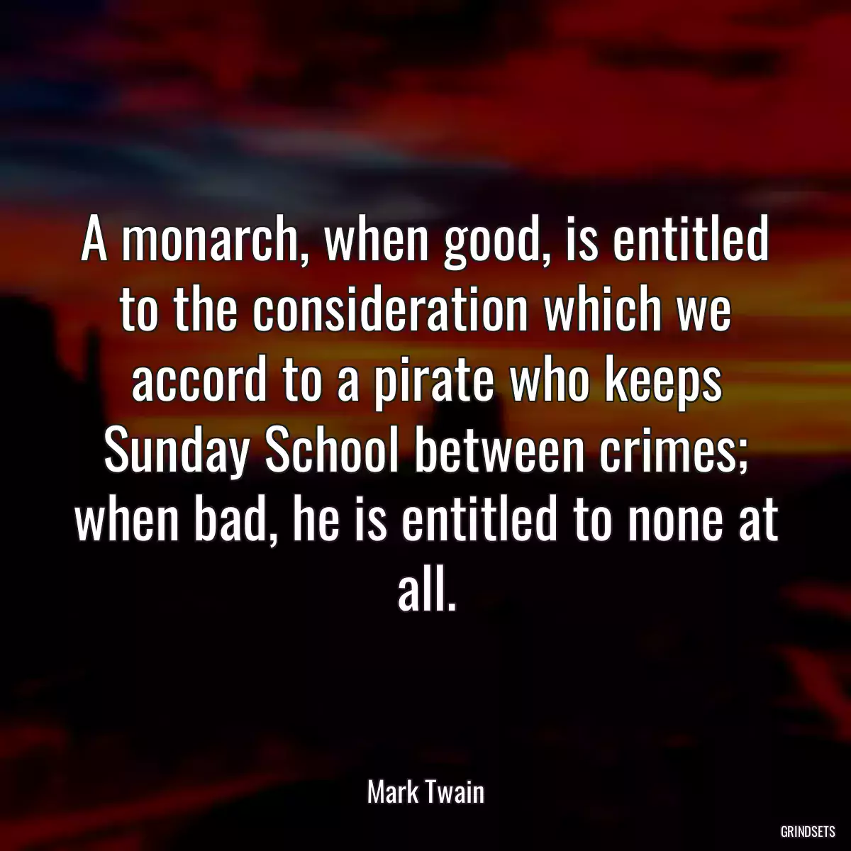 A monarch, when good, is entitled to the consideration which we accord to a pirate who keeps Sunday School between crimes; when bad, he is entitled to none at all.