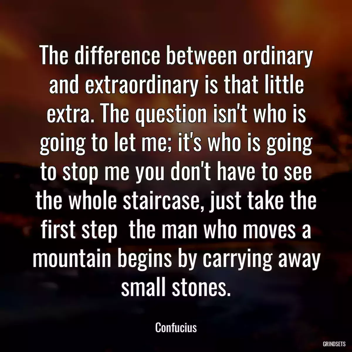 The difference between ordinary and extraordinary is that little extra. The question isn\'t who is going to let me; it\'s who is going to stop me you don\'t have to see the whole staircase, just take the first step  the man who moves a mountain begins by carrying away small stones.