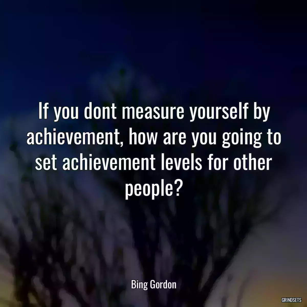 If you dont measure yourself by achievement, how are you going to set achievement levels for other people?