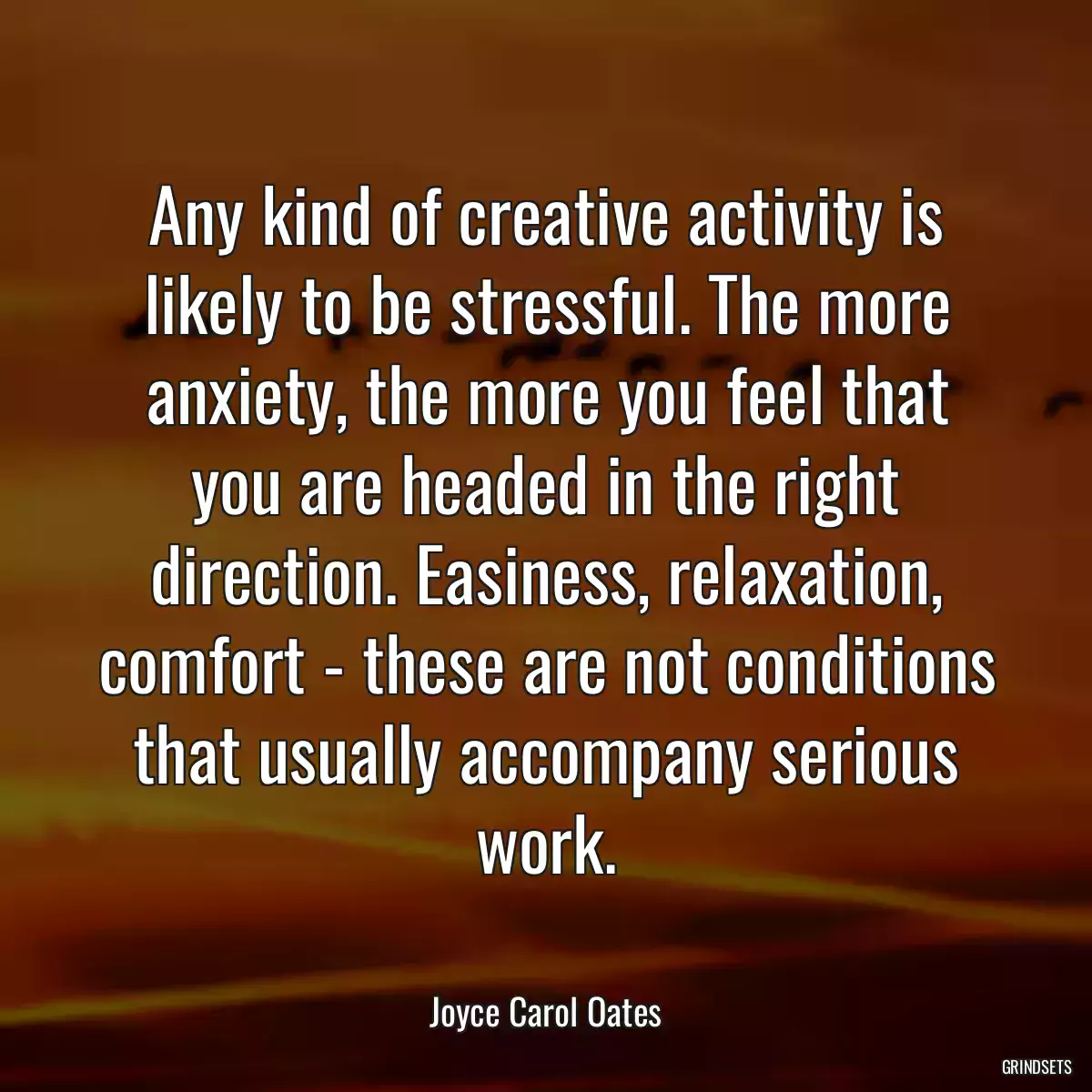 Any kind of creative activity is likely to be stressful. The more anxiety, the more you feel that you are headed in the right direction. Easiness, relaxation, comfort - these are not conditions that usually accompany serious work.