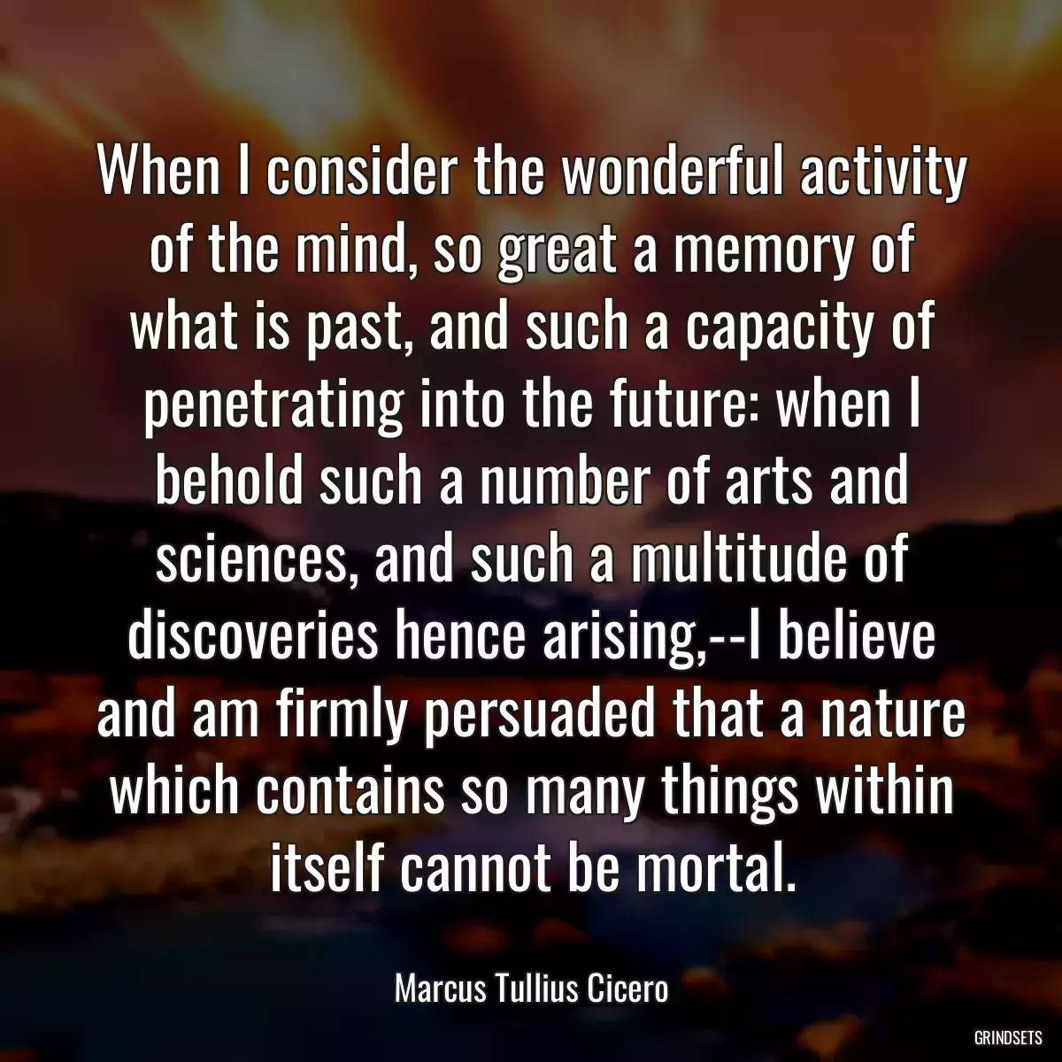 When I consider the wonderful activity of the mind, so great a memory of what is past, and such a capacity of penetrating into the future: when I behold such a number of arts and sciences, and such a multitude of discoveries hence arising,--I believe and am firmly persuaded that a nature which contains so many things within itself cannot be mortal.