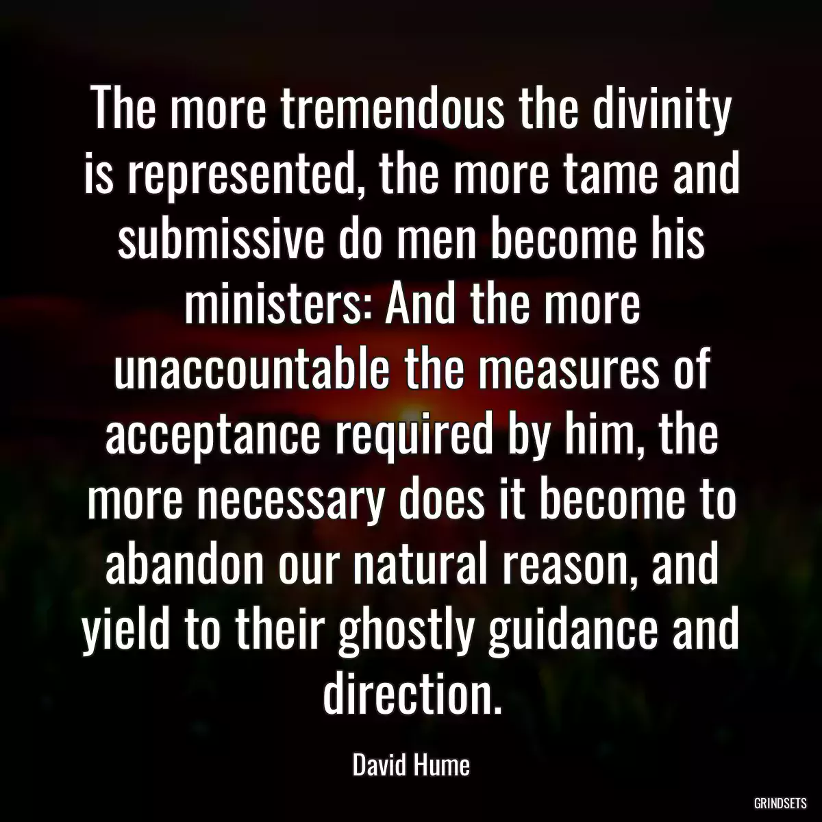 The more tremendous the divinity is represented, the more tame and submissive do men become his ministers: And the more unaccountable the measures of acceptance required by him, the more necessary does it become to abandon our natural reason, and yield to their ghostly guidance and direction.