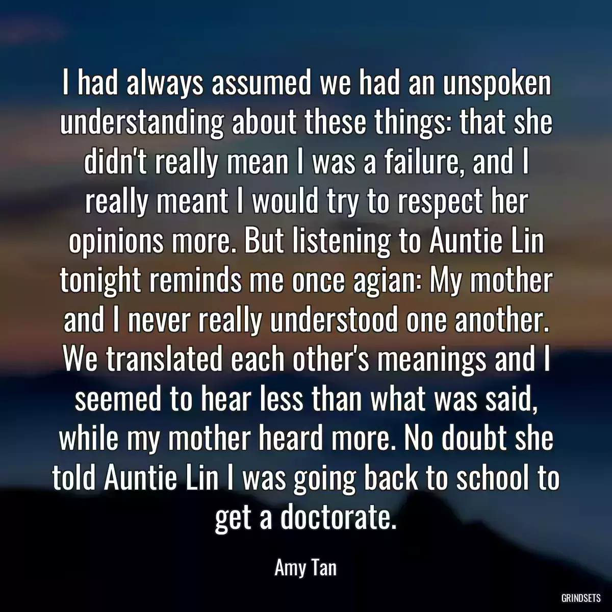 I had always assumed we had an unspoken understanding about these things: that she didn\'t really mean I was a failure, and I really meant I would try to respect her opinions more. But listening to Auntie Lin tonight reminds me once agian: My mother and I never really understood one another. We translated each other\'s meanings and I seemed to hear less than what was said, while my mother heard more. No doubt she told Auntie Lin I was going back to school to get a doctorate.