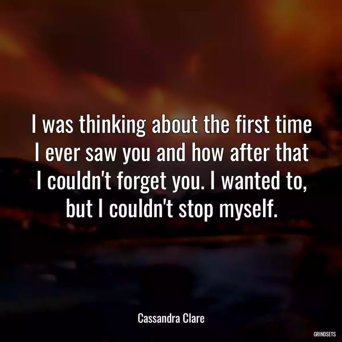 I was thinking about the first time I ever saw you and how after that I couldn\'t forget you. I wanted to, but I couldn\'t stop myself.