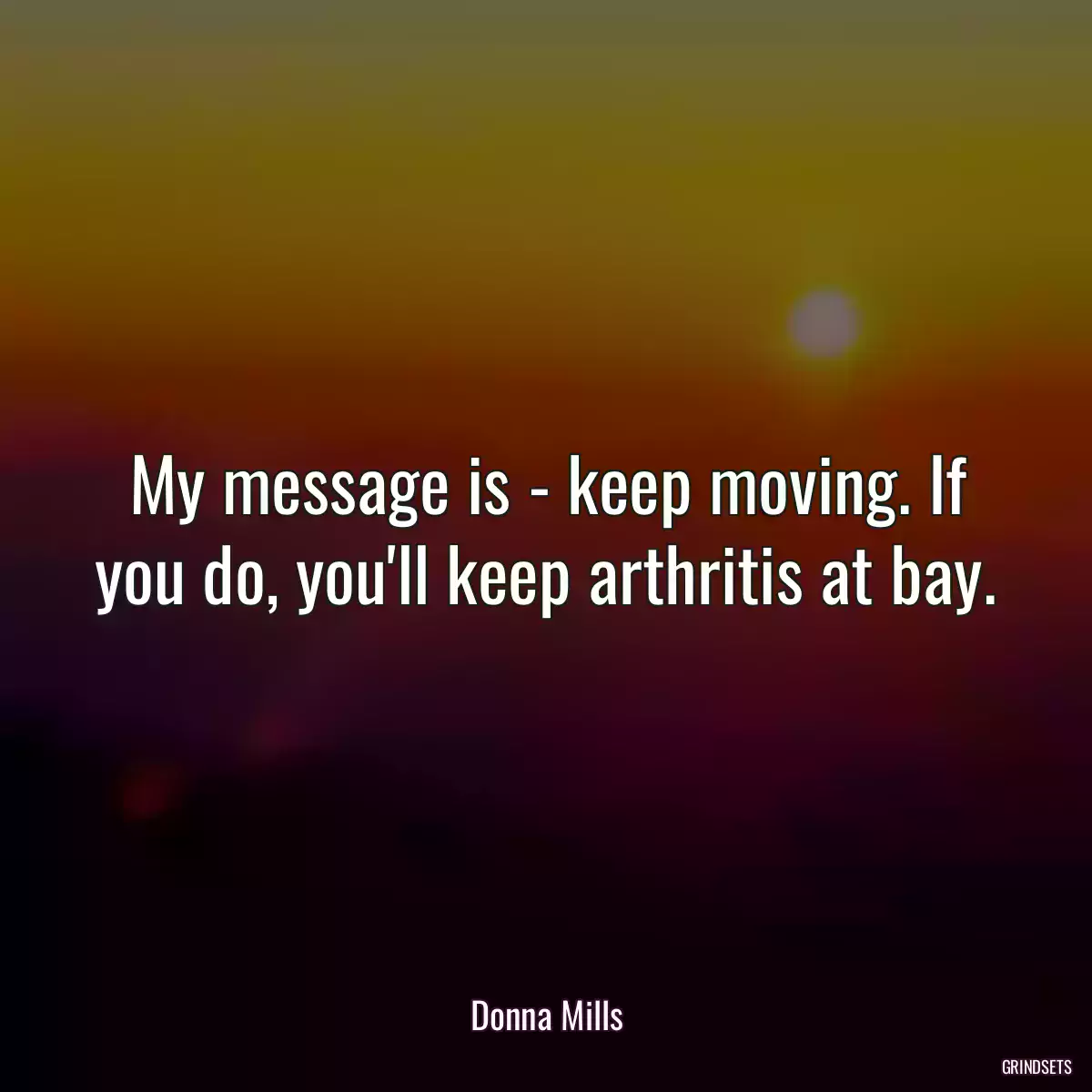 My message is - keep moving. If you do, you\'ll keep arthritis at bay.