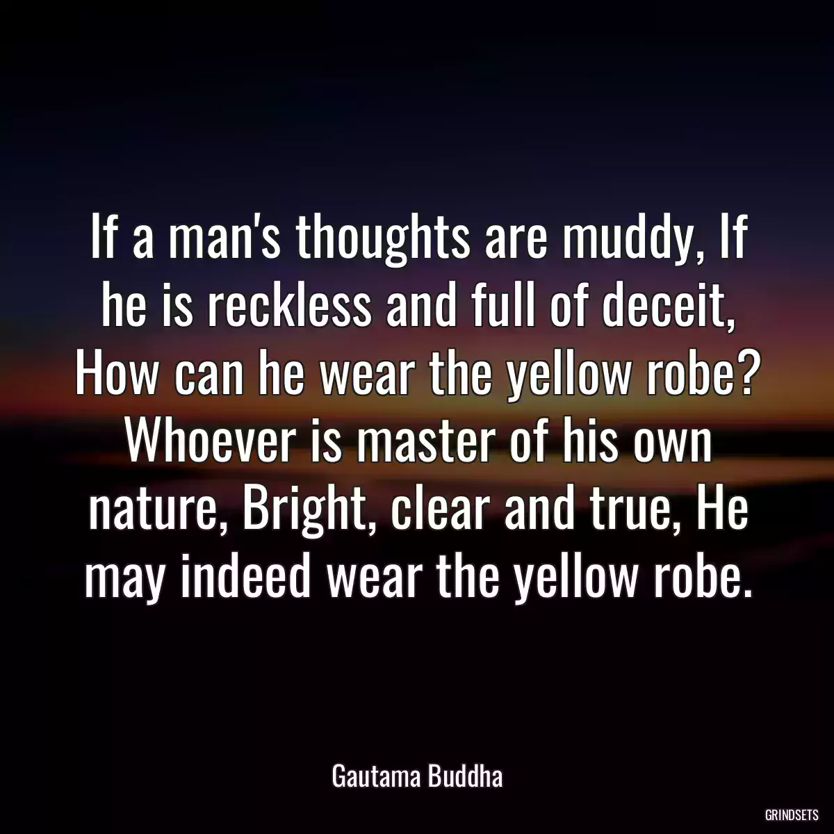 If a man\'s thoughts are muddy, If he is reckless and full of deceit, How can he wear the yellow robe? Whoever is master of his own nature, Bright, clear and true, He may indeed wear the yellow robe.