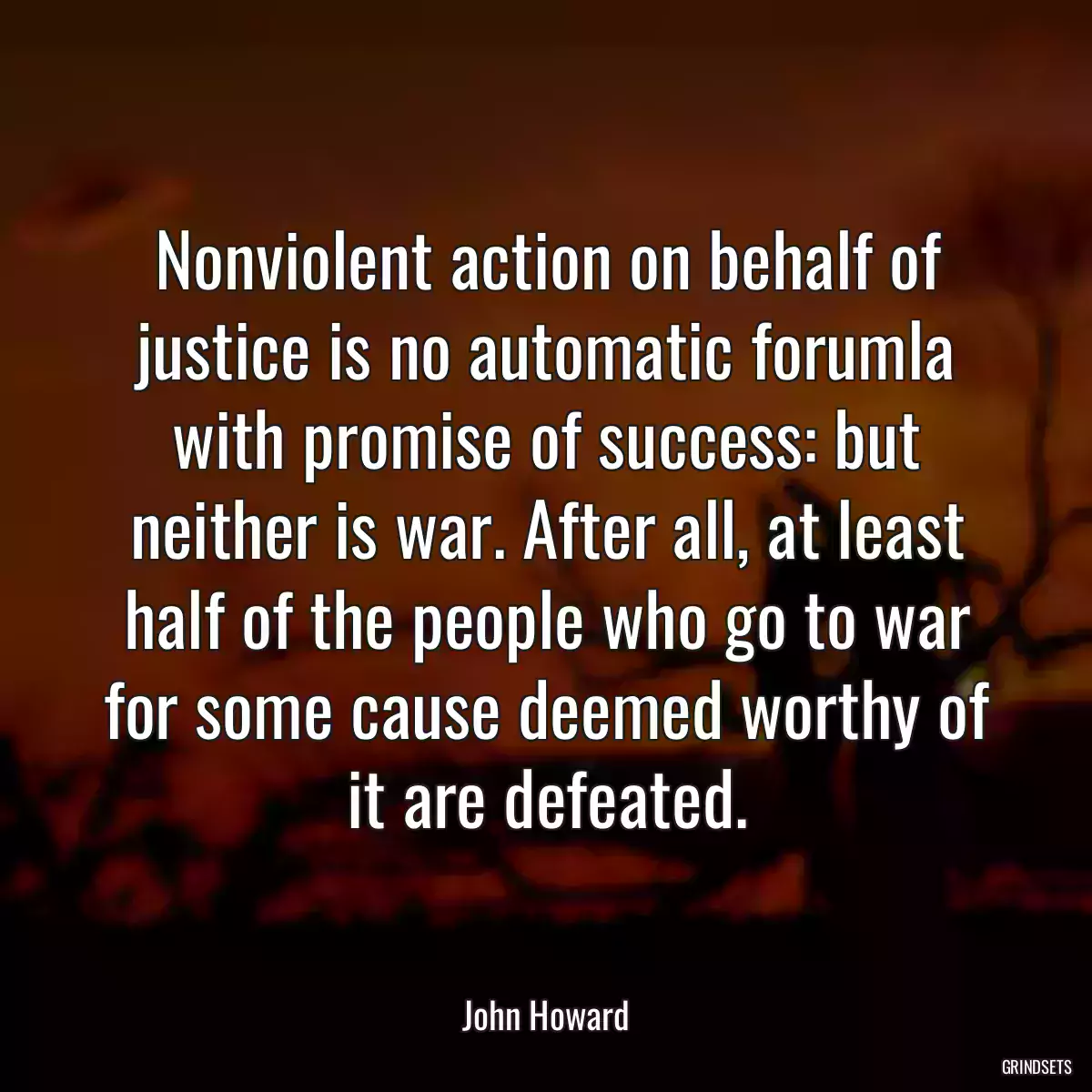 Nonviolent action on behalf of justice is no automatic forumla with promise of success: but neither is war. After all, at least half of the people who go to war for some cause deemed worthy of it are defeated.