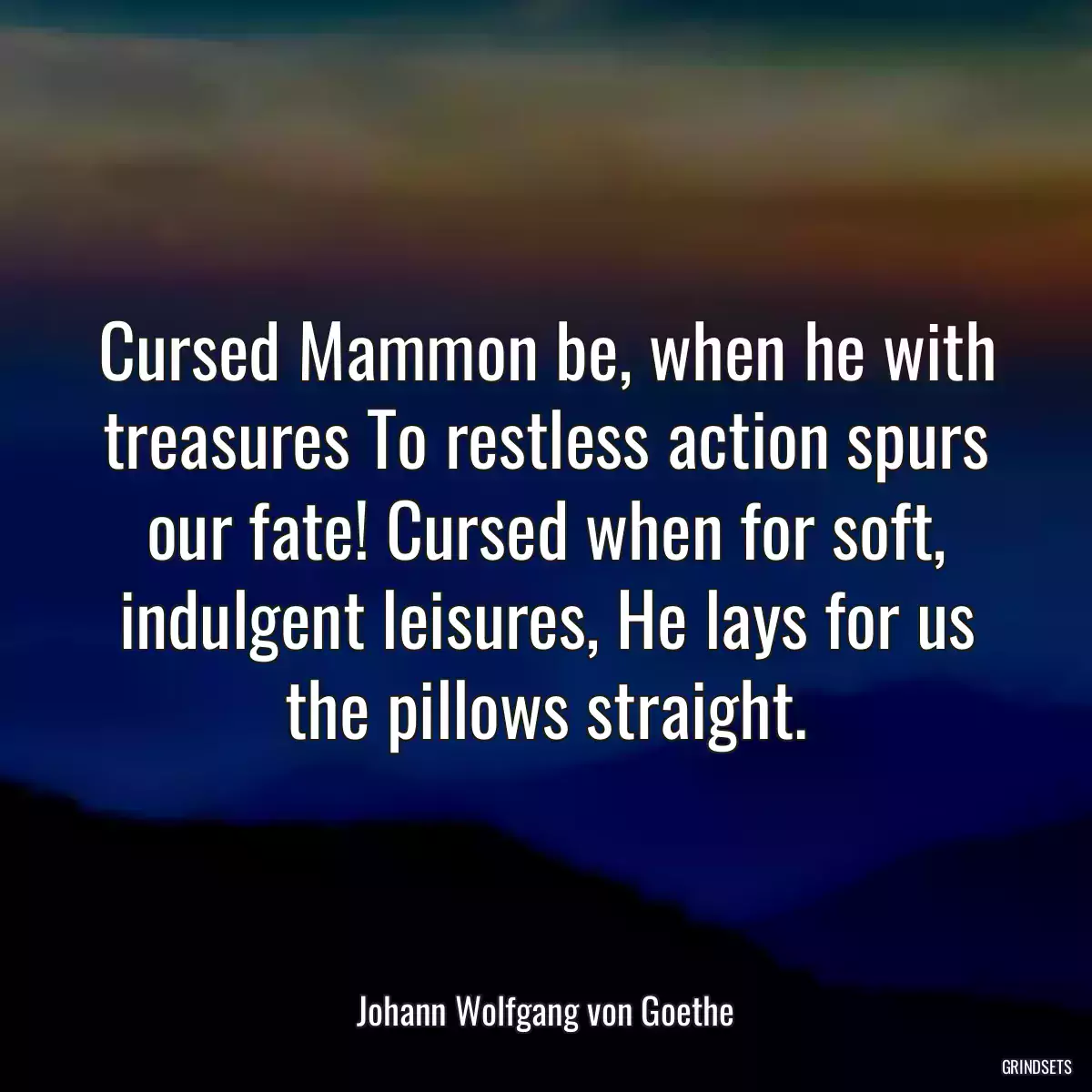 Cursed Mammon be, when he with treasures To restless action spurs our fate! Cursed when for soft, indulgent leisures, He lays for us the pillows straight.