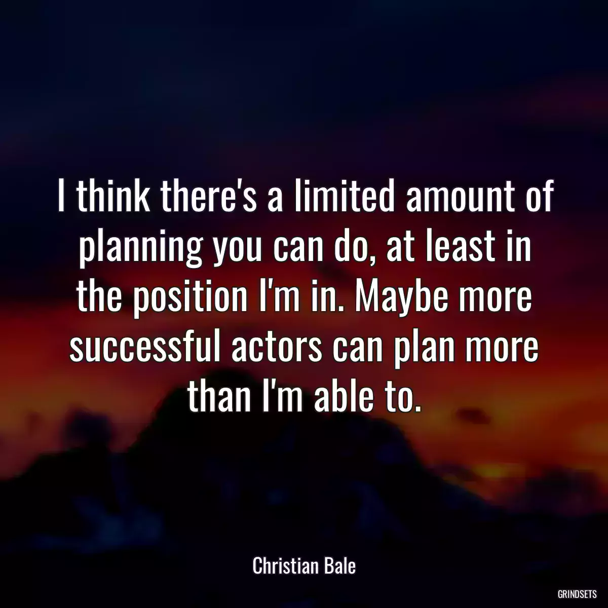 I think there\'s a limited amount of planning you can do, at least in the position I\'m in. Maybe more successful actors can plan more than I\'m able to.