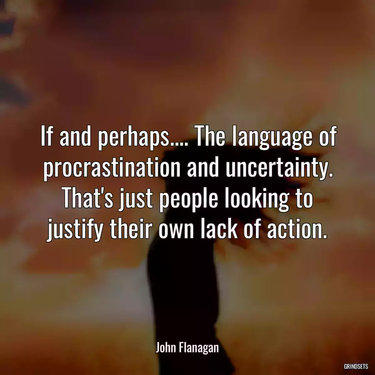 If and perhaps.... The language of procrastination and uncertainty. That\'s just people looking to justify their own lack of action.