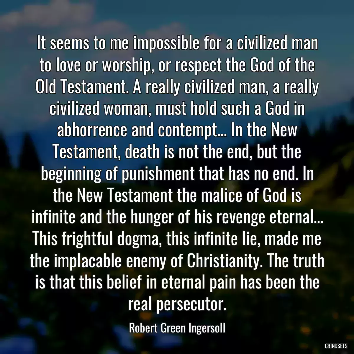 It seems to me impossible for a civilized man to love or worship, or respect the God of the Old Testament. A really civilized man, a really civilized woman, must hold such a God in abhorrence and contempt... In the New Testament, death is not the end, but the beginning of punishment that has no end. In the New Testament the malice of God is infinite and the hunger of his revenge eternal... This frightful dogma, this infinite lie, made me the implacable enemy of Christianity. The truth is that this belief in eternal pain has been the real persecutor.