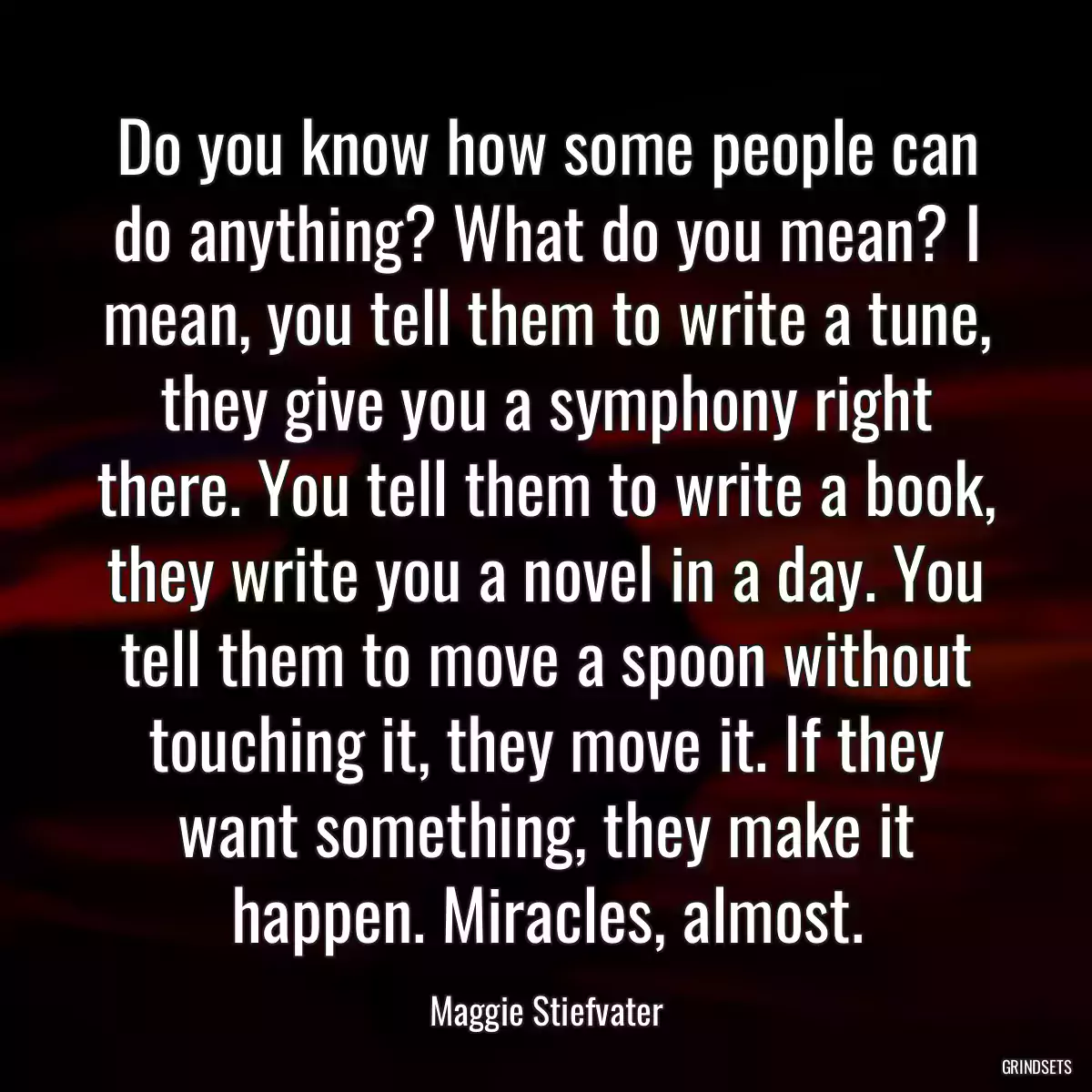 Do you know how some people can do anything? What do you mean? I mean, you tell them to write a tune, they give you a symphony right there. You tell them to write a book, they write you a novel in a day. You tell them to move a spoon without touching it, they move it. If they want something, they make it happen. Miracles, almost.