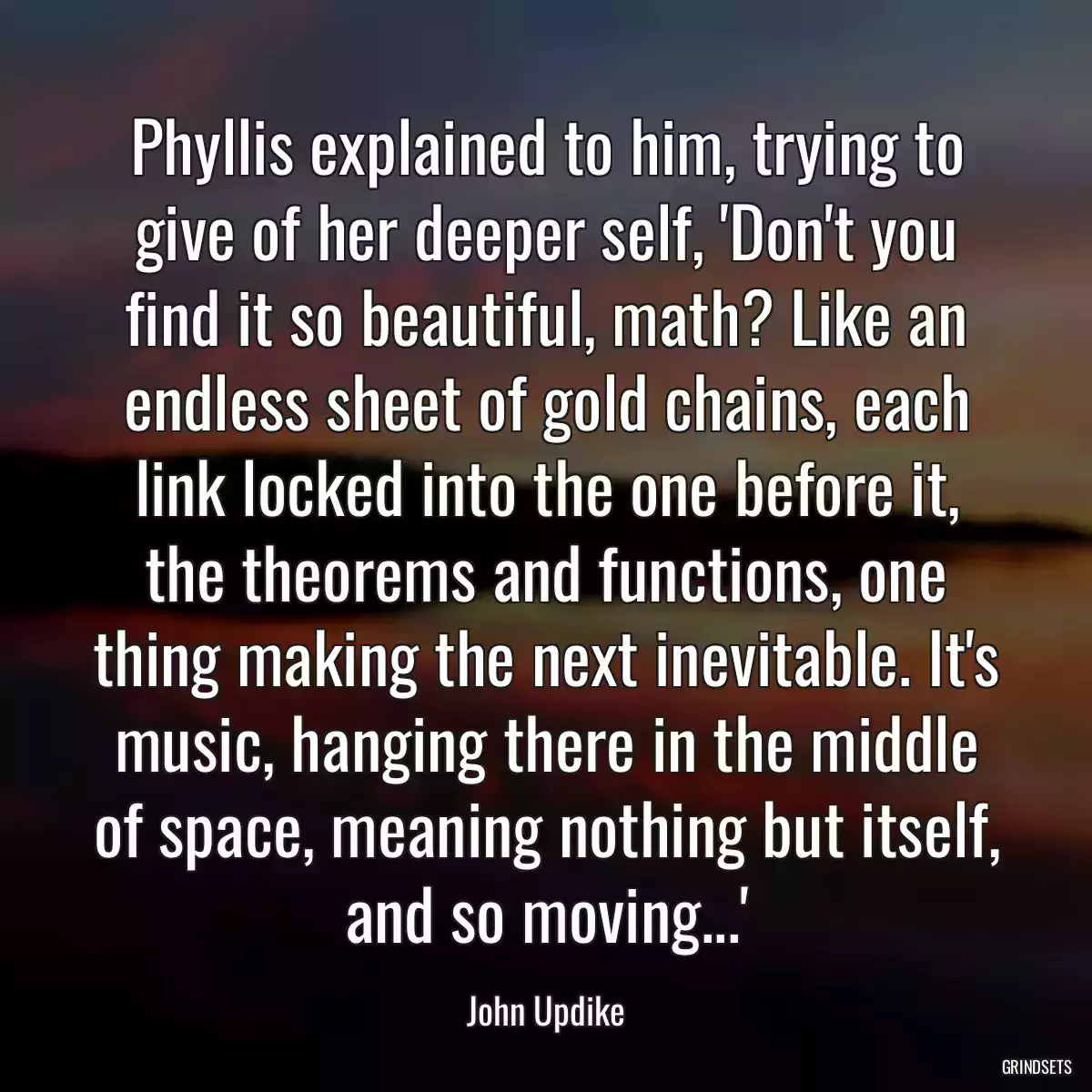 Phyllis explained to him, trying to give of her deeper self, \'Don\'t you find it so beautiful, math? Like an endless sheet of gold chains, each link locked into the one before it, the theorems and functions, one thing making the next inevitable. It\'s music, hanging there in the middle of space, meaning nothing but itself, and so moving...\'