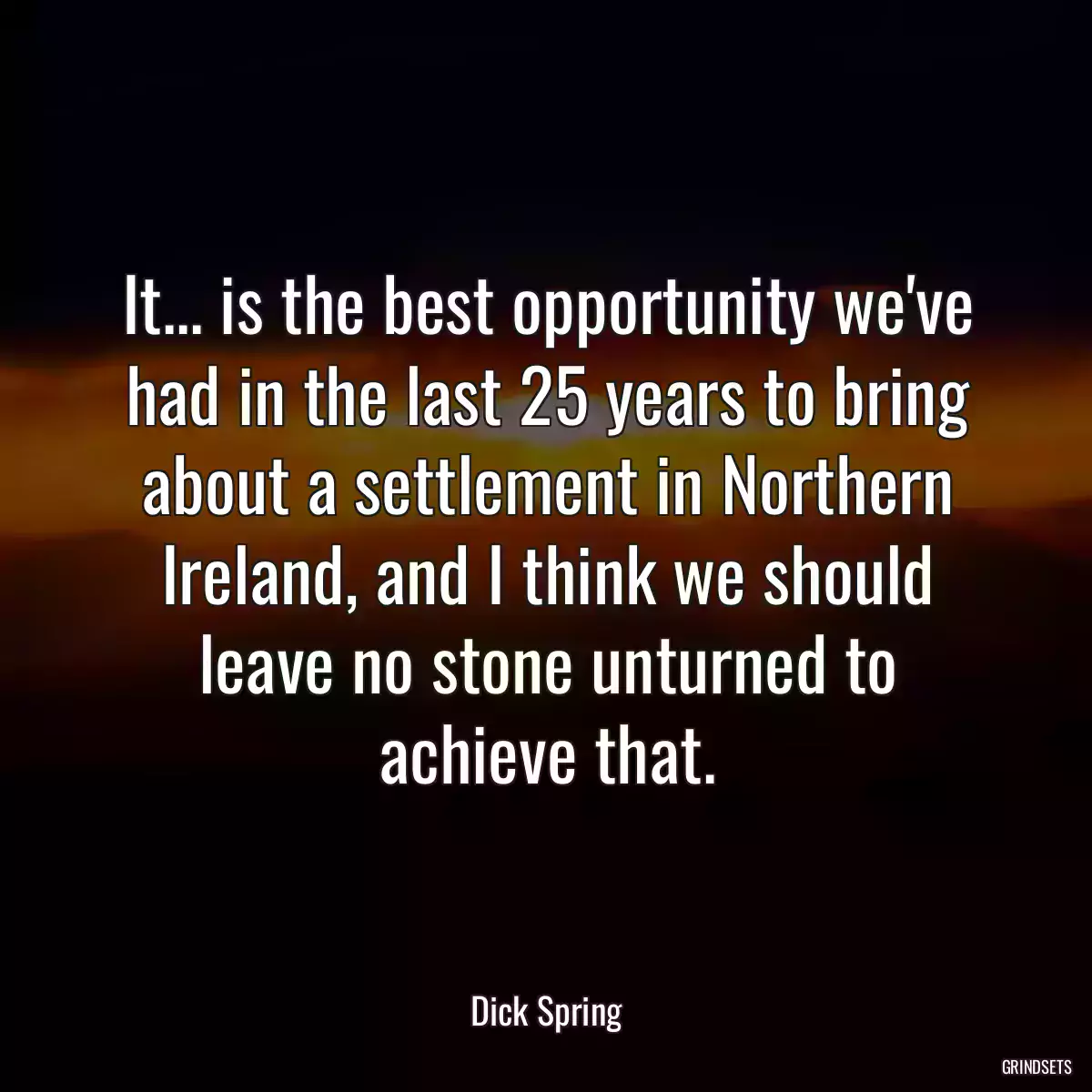 It... is the best opportunity we\'ve had in the last 25 years to bring about a settlement in Northern Ireland, and I think we should leave no stone unturned to achieve that.