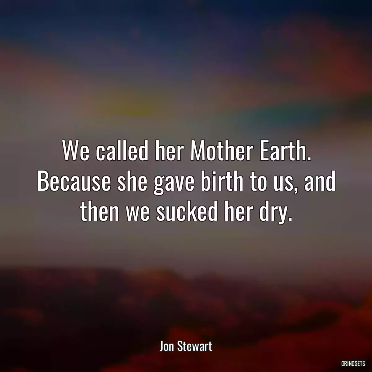 We called her Mother Earth. Because she gave birth to us, and then we sucked her dry.